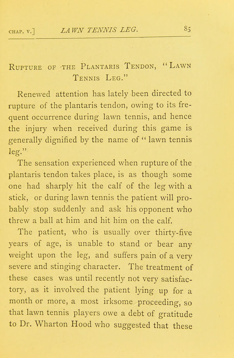 Rupture of the Plantaris Tendon, Lawn Tennis Leg. Renewed attention has lately been directed to rupture of the plantaris tendon, owing to its fre- quent occurrence during lawn tennis, and hence the injury when received during this game is generally dignified by the name of  lawn tennis The sensation experienced when rupture of the plantaris tendon takes place, is as though some one had sharply hit the calf of the leg with a stick, or during lawn tennis the patient will pro- bably stop suddenly and ask his opponent who threw a ball at him and hit him on the calf. The patient, who is usually over thirty-five years of age, is unable to stand or bear any weight upon the leg, and sufiers pain of a very severe and stinging character. The treatment of these cases was until recently not very satisfac- tory, as it involved the patient lying up for a month or more, a mOvSt irksome proceeding, so that lawn tennis players owe a debt of gratitude to Dr. Wharton Hood who suggested that these