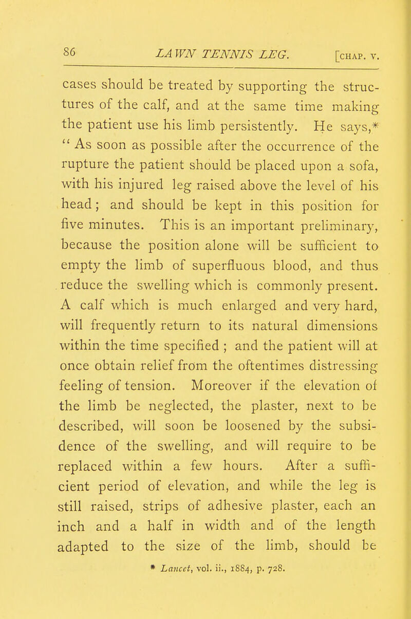 cases should be treated by supporting the struc- tures of the calf, and at the same time making the patient use his Hmb persistently. He says,* As soon as possible after the occurrence of the rupture the patient should be placed upon a sofa, with his injured leg raised above the level of his head; and should be kept in this position for five minutes. This is an important preHminary, because the position alone will be sufficient to empty the limb of superfluous blood, and thus . reduce the swelling which is commonly present. A calf which is much enlarged and very hard, will frequently return to its natural dimensions within the time specified ; and the patient will at once obtain relief from the oftentimes distressing feeling of tension. Moreover if the elevation of the limb be neglected, the plaster, next to be described, will soon be loosened by the subsi- dence of the swelling, and will require to be replaced within a few hours. After a suffi- cient period of elevation, and while the leg is still raised, strips of adhesive plaster, each an inch and a half in width and of the length adapted to the size of the limb, should be • Lancet, vol. ii., 1884, p. 728.