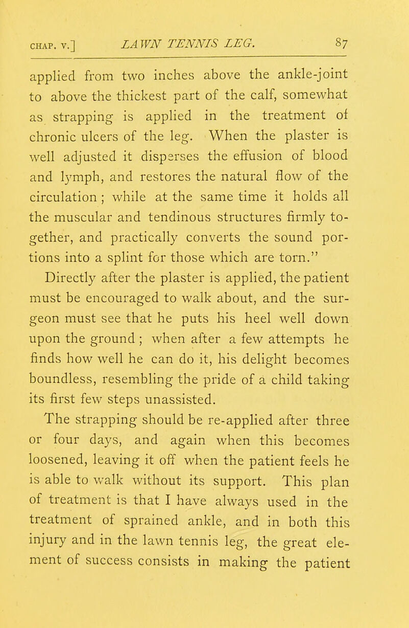 applied from two inches above the ankle-joint to above the thickest part of the calf, somewhat as strapping is applied in the treatment of chronic ulcers of the leg. When the plaster is well adjusted it disperses the effusion of blood and l3'-mph, and restores the natural flow of the circulation ; while at the same time it holds all the muscular and tendinous structures firmly to- gether, and practically converts the sound por- tions into a splint for those which are torn. Directly after the plaster is applied, the patient must be encouraged to walk about, and the sur- geon must see that he puts his heel well down upon the ground ; when after a few attempts he finds how well he can do it, his delight becomes boundless, resembling the pride of a child taking its first few steps unassisted. The strapping should be re-applied after three or four days, and again when this becomes loosened, leaving it off when the patient feels he is able to walk without its support. This plan of treatment is that I have always used in the treatment of sprained ankle, and in both this injury and in the lawn tennis leg, the great ele- ment of success consists in making the patient