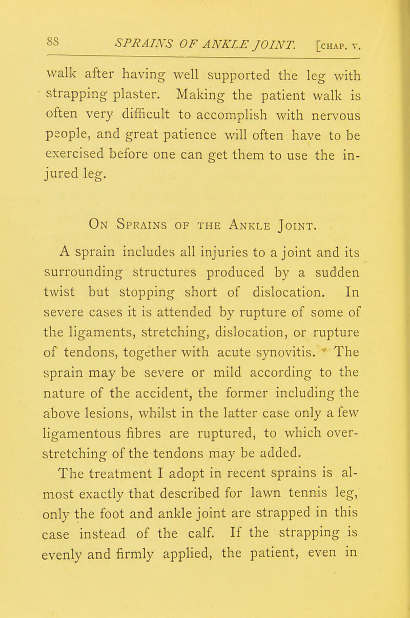 walk after having well supported the leg with strapping plaster. Making the patient walk is often very difficult to accomplish with nervous people, and great patience will often have to be exercised before one can get them to use the in- jured leg. On Sprains of the Ankle Joint. A sprain includes all injuries to a joint and its surrounding structures produced by a sudden twist but stopping short of dislocation. In severe cases it is attended by rupture of some of the ligaments, stretching, dislocation, or rupture of tendons, together with acute synovitis. The sprain may be severe or mild according to the nature of the accident, the former including the above lesions, whilst in the latter case only a few ligamentous fibres are ruptured, to which over- stretching of the tendons may be added. The treatment I adopt in recent sprains is al- most exactly that described for lawn tennis leg, only the foot and ankle joint are strapped in this case instead of the calf. If the strapping is evenly and firmly apphed, the patient, even in