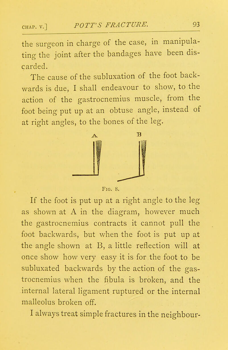 the surgeon in charge of the case, in manipula- ting the joint after the bandages have been dis- carded. The cause of the subluxation of the foot back- wards is due, I shall endeavour to show, to the action of the gastrocnemius muscle, from the foot being put up at an obtuse angle, instead of at right angles, to the bones of the leg. Fig. 8. If the foot is put up at a right angle to the leg as shown at A in the diagram, however much the gastrocnemius contracts it cannot pull the foot backwards, but when the foot is put up at the angle shown at B, a little reflection will at once show how very easy it is for the foot to be subluxated backwards by the action of the gas- trocnemius when the fibula is broken, and the internal lateral ligament ruptured or the internal malleolus broken off. I always treat simple fractures in the neighbour-