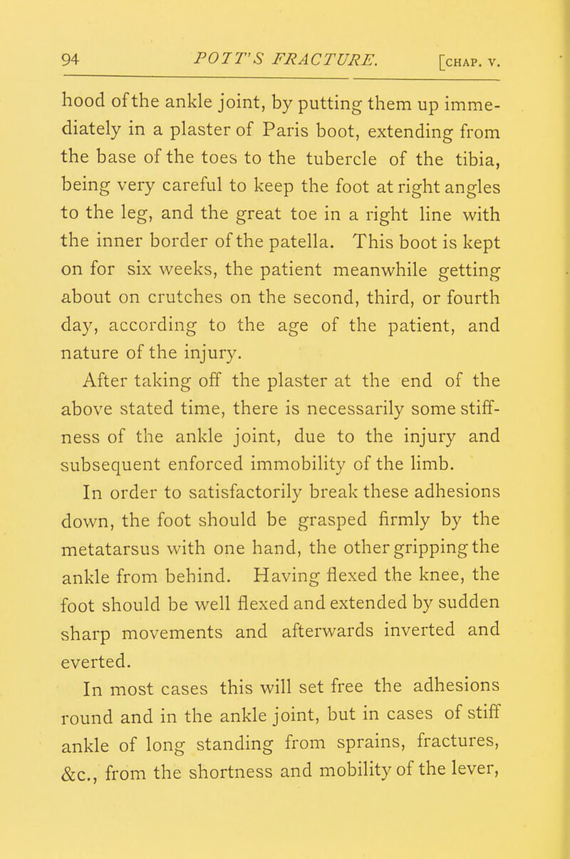 hood of the ankle joint, by putting them up imme- diately in a plaster of Paris boot, extending from the base of the toes to the tubercle of the tibia, being very careful to keep the foot at right angles to the leg, and the great toe in a right Hne with the inner border of the patella. This boot is kept on for six weeks, the patient meanwhile getting about on crutches on the second, third, or fourth day, according to the age of the patient, and nature of the injury. After taking off the plaster at the end of the above stated time, there is necessarily some stiff- ness of the ankle joint, due to the injury and subsequent enforced immobilit}^ of the limb. In order to satisfactorily break these adhesions down, the foot should be grasped firmly by the metatarsus with one hand, the other gripping the ankle from behind. Having flexed the knee, the foot should be well flexed and extended by sudden sharp movements and afterwards inverted and everted. In most cases this will set free the adhesions round and in the ankle joint, but in cases of stiff ankle of long standing from sprains, fractures, &c., from the shortness and mobility of the lever,