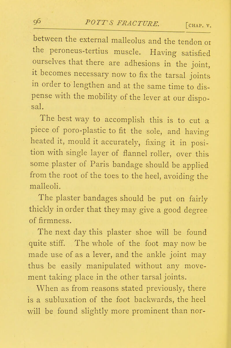 [chap, v. between the external malleolus and the tendon or the peroneus-tertius muscle. Having satisfied ourselves that there are adhesions in the joint, It becomes necessary now to fix the tarsal joints in order to lengthen and at the same time to dis- pense with the mobility of the lever at our dispo- sal. The best way to accomplish this is to cut a piece of poro-plastic to fit the sole, and having heated it, mould it accurately, fixing it in posi- tion with single layer of flannel roller, over this some plaster of Paris bandage should be applied from the root of the toes to the heel, avoiding the malleoli. The plaster bandages should be put on fairly thickly in order that they may give a good degree of firmness. The next day this plaster shoe will be found quite stiff. The whole of the foot may now be made use of as a lever, and the ankle joint may thus be easily manipulated without any move- ment taking place in the other tarsal joints. When as from reasons stated previously, there is a subluxation of the foot backwards, the heel will be found slightly more prominent than nor-