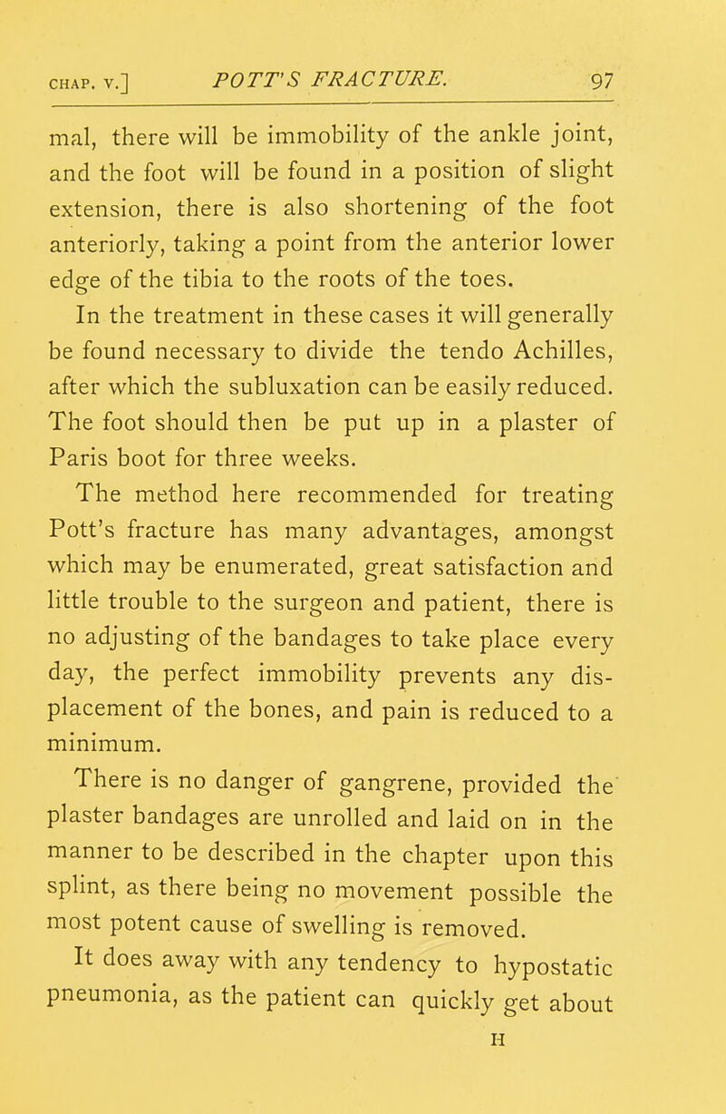 mal, there will be immobility of the ankle joint, and the foot will be found in a position of slight extension, there is also shortening of the foot anteriorly, taking a point from the anterior lower edge of the tibia to the roots of the toes. In the treatment in these cases it will generally be found necessary to divide the tendo Achilles, after which the subluxation can be easily reduced. The foot should then be put up in a plaster of Paris boot for three weeks. The method here recommended for treating Pott's fracture has many advantages, amongst which may be enumerated, great satisfaction and little trouble to the surgeon and patient, there is no adjusting of the bandages to take place every day, the perfect immobility prevents any dis- placement of the bones, and pain is reduced to a minimum. There is no danger of gangrene, provided the' plaster bandages are unrolled and laid on in the manner to be described in the chapter upon this spHnt, as there being no movement possible the most potent cause of swelling is removed. It does away with any tendency to hypostatic pneumonia, as the patient can quickly get about H