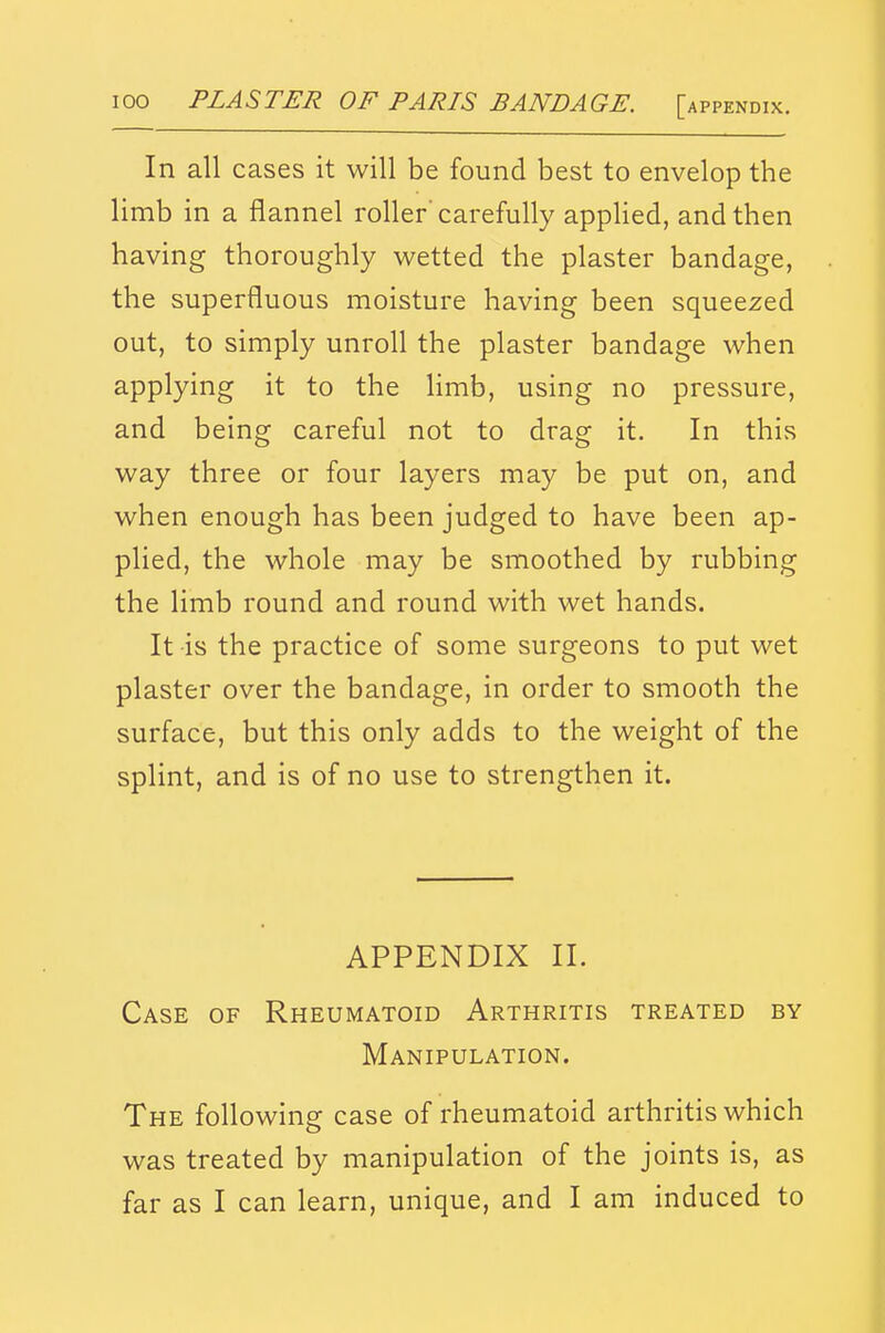 In all cases it will be found best to envelop the limb in a flannel roller'carefully applied, and then having thoroughly wetted the plaster bandage, the superfluous moisture having been squeezed out, to simply unroll the plaster bandage when applying it to the limb, using no pressure, and being careful not to drag it. In this way three or four layers may be put on, and when enough has been judged to have been ap- plied, the whole may be smoothed by rubbing the limb round and round with wet hands. It is the practice of some surgeons to put wet plaster over the bandage, in order to smooth the surface, but this only adds to the weight of the splint, and is of no use to strengthen it. APPENDIX II. Case of Rheumatoid Arthritis treated by Manipulation. The following case of rheumatoid arthritis which was treated by manipulation of the joints is, as far as I can learn, unique, and I am induced to