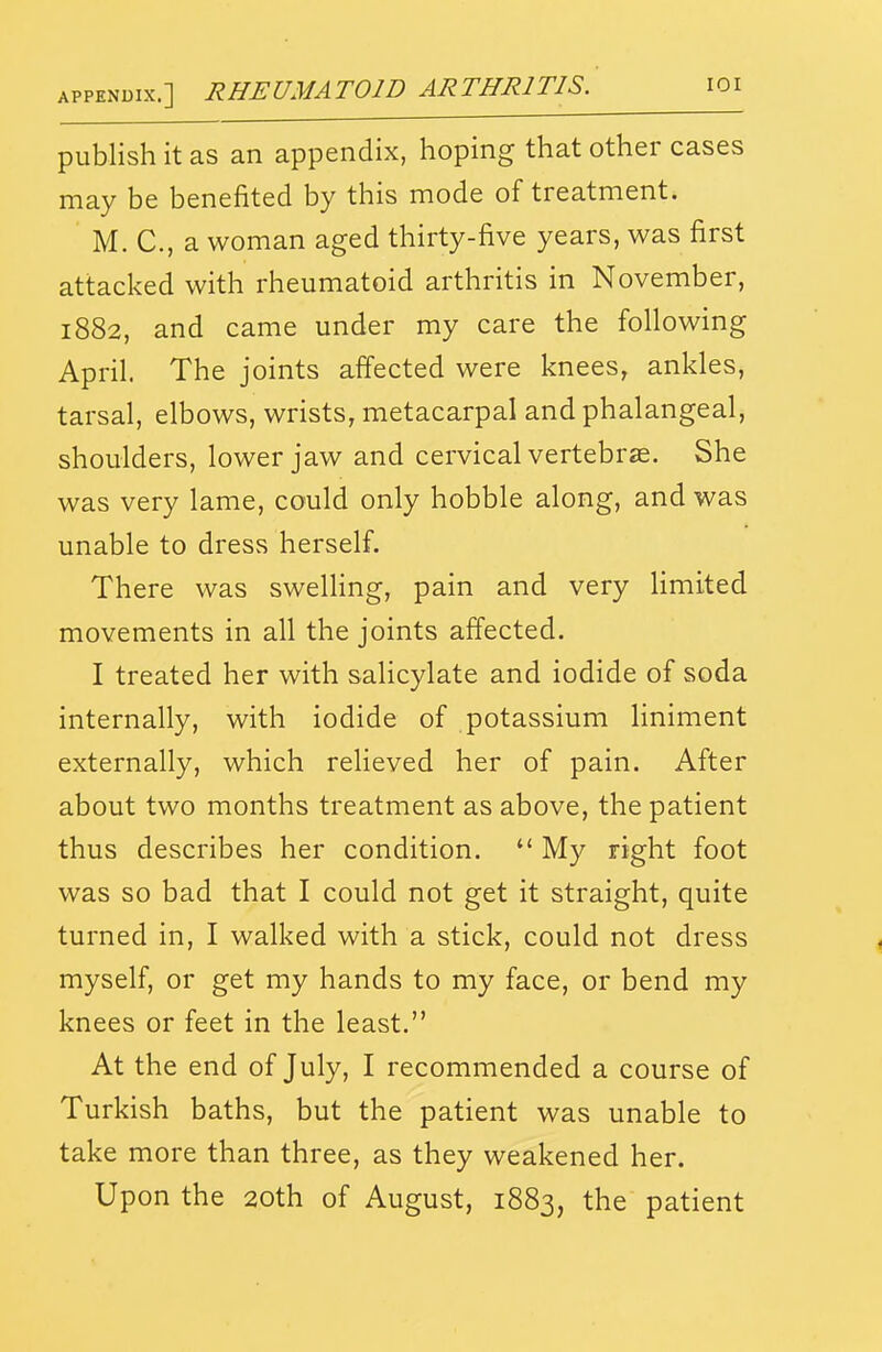 APPEN0IX.] RHEUMATOID ARTHRITIS. loi publish it as an appendix, hoping that other cases may be benefited by this mode of treatment. M. C, a woman aged thirty-five years, was first attacked with rheumatoid arthritis in November, 1882, and came under my care the following April. The joints affected were knees, ankles, tarsal, elbows, wrists, metacarpal and phalangeal, shoulders, lower jaw and cervical vertebrae. She was very lame, could only hobble along, and was unable to dress herself. There was swelling, pain and very limited movements in all the joints affected. I treated her with salicylate and iodide of soda internally, with iodide of potassium liniment externally, which relieved her of pain. After about two months treatment as above, the patient thus describes her condition.  M}^ right foot was so bad that I could not get it straight, quite turned in, I walked with a stick, could not dress myself, or get my hands to my face, or bend my knees or feet in the least. At the end of July, I recommended a course of Turkish baths, but the patient was unable to take more than three, as they weakened her. Upon the 20th of August, 1883, the patient