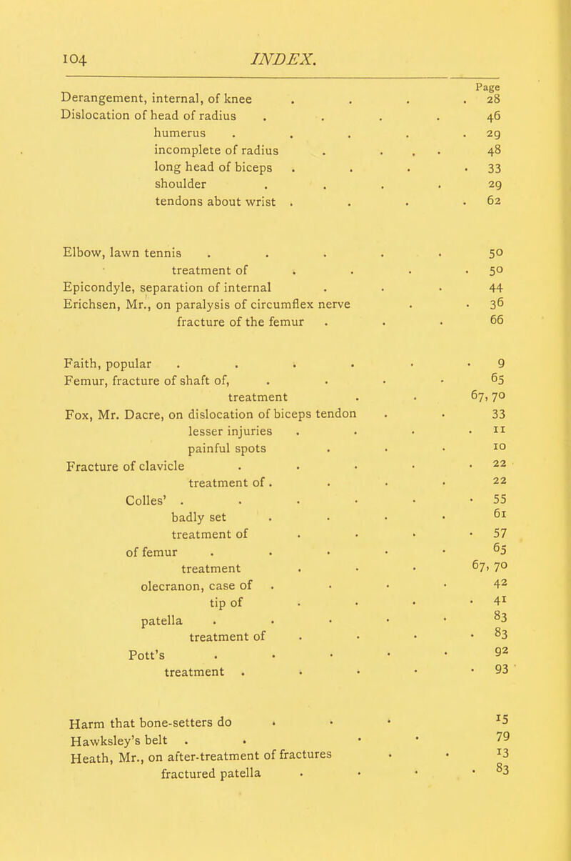 Page Derangement, internal, of knee . . . .28 Dislocation of head of radius .... 46 humerus . . . . -29 incomplete of radius . ... 48 long head of biceps . . . -33 shoulder .... 29 tendons about wrist . . . .62 Elbow, lawn tennis ..... 50 treatment of . . . -SO Epicondyle, separation of internal ... 44 Erichsen, Mr., on paralysis of circumflex nerve . • 3^ fracture of the femur ... 66 Faith, popular . . . . • -9 Femur, fracture of shaft of, . . • • ^5 treatment . . 67,70 Fox, Mr. Dacre, on dislocation of biceps tendon . . 33 lesser injuries . • • .11 painful spots ... 10 Fracture of clavicle . • • • .22 treatment of. . • > 22 Colles' . . . • • -55 badly set . . • .61 treatment of . • • -57 of femur . . . . • 65 treatment ... 67, 70 olecranon, case of . • • -42 tip of • • • • 41 patella ..... 83 treatment of . 83 Pott's ..... 92 treatment . • • • • 93 ' Harm that bone-setters do . • • ^5 Hawksley's belt . . •  79 Heath, Mr., on after-treatment of fractures . . ^3 fractured patella . • • .83