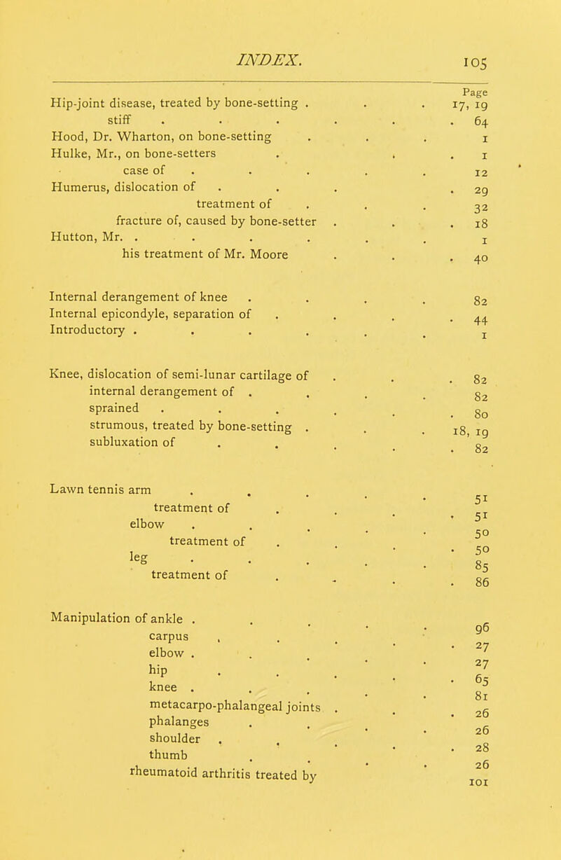 Hip-joint disease, treated by bone-setting . stiff Hood, Dr. Wharton, on bone-setting Hulke, Mr., on bone-setters case of . Humerus, dislocation of treatment of fracture of, caused by bone-setter Hutton, Mr. .... his treatment of Mr. Moore Internal derangement of knee Internal epicondyle, separation of Introductory . Knee, dislocation of semi-lunar cartilage of internal derangement of . sprained strumous, treated by bone-setting . subluxation of Lawn tennis arm treatment of elbow treatment of leg . treatment of Manipulation of ankle . carpus , elbow . hip knee . metacarpo-phalangeal joints phalanges shoulder thumb rheumatoid arthritis treated by