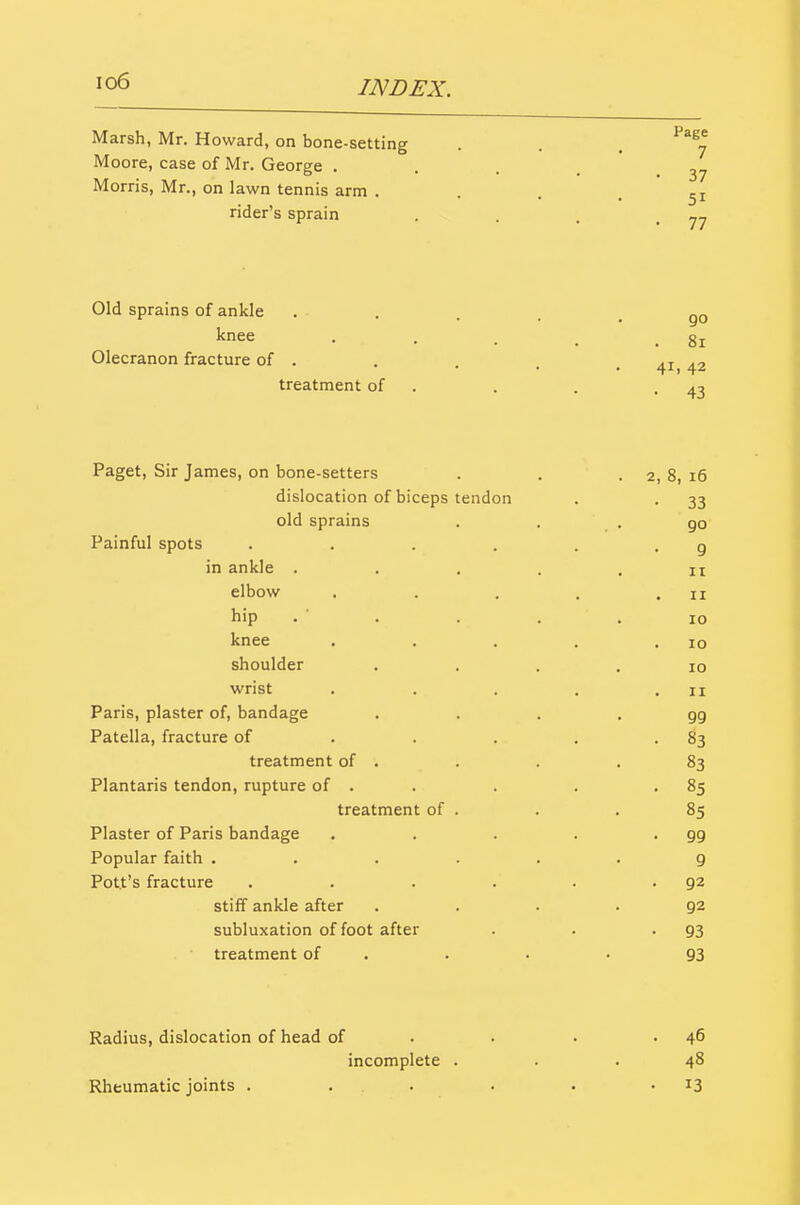 io6 INDEX. Marsh, Mr. Howard, on bone-setting . . . ^^^j Moore, case of Mr. George .... Morris, Mr., on lawn tennis arm • ... 51 rider's sprain . . . -77 Old sprains of ankle • • . . . go knee . . . _ .81 Olecranon fracture of . . at a-, treatment of . . . -43 Paget, Sir James, on bone-setters . . . 2, 8, 16 dislocation of biceps tendon . . 33 old sprains ... 90 Painful spots . . . . . -9 in ankle . . . . .11 elbow . . . . .11 hip . ■ . . . . 10 knee . . . . .10 shoulder .... 10 wrist . . . . .11 Paris, plaster of, bandage . . . . gg Patella, fracture of . . . . -83 treatment of . . . .83 Plantaris tendon, rupture of . . . . -85 treatment of . . . 85 Plaster of Paris bandage , . . . -99 Popular faith ...... 9 Pott's fracture . . . . . .92 stiff ankle after .... 92 subluxation of foot after . . -93 treatment of . . . • 93 Radius, dislocation of head of . . . .46 incomplete ... 48 Rheumatic joints . . . . • -13