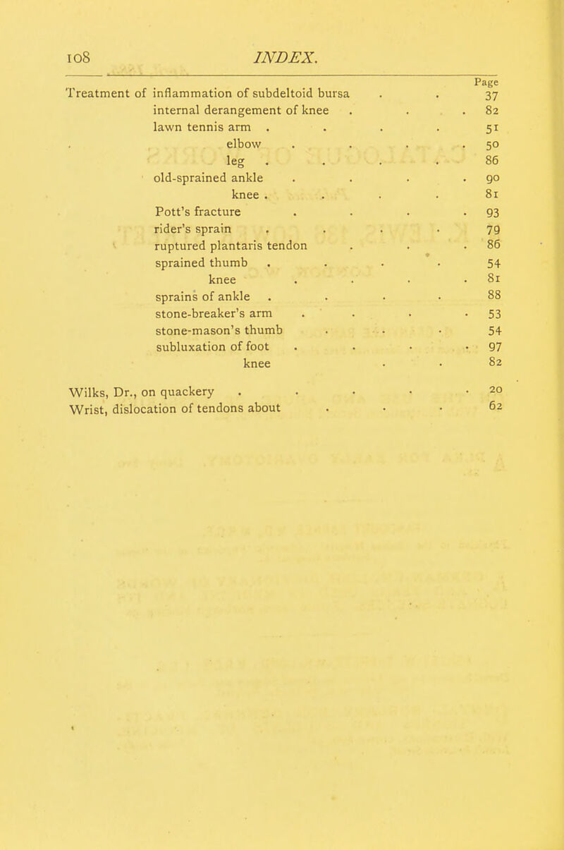 Page Treatment of inflammation of subdeltoid bursa . . 37 internal derangement of knee . . .82 lawn tennis arm . . . . 51 elbow . . . -50 leg . . . .86 old-sprained ankle . . . .90 knee . . . . 8r Pott's fracture . . . -93 rider's sprain , ... 79 ruptured plantaris tendon . . .86 sprained thumb .... 54 knee . ■ .81 sprains of ankle . . . . 88 stone-breaker's arm . . . -53 stone-mason's thumb . • • 54 subluxation of foot . . • -97 knee • • 8 Wilks, Dr., on quackery Wrist, dislocation of tendons about