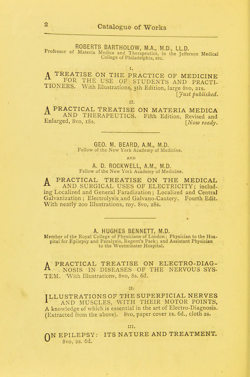 ROBERTS BARTHOLOW, M.A., M.D., LLD. ir-rotessor of Materia Medica and Therapeutics, in the Jefferson Medical College of Philadelphia, etc. I. A TREATISE ON THE PRACTICE OF MEDICINE Trr^^TT?!?^ '^^ STUDENTS AND PRACTI- ilONERS. With Illustrations, 5th Edition, large 8vo, 21s. [yust published. ir. A PRACTICAL TREATISE ON MATERIA MEDICA ■^^ AND THERAPEUTICS. Fifth Edition, Revised and Enlarged, 8vo, i8s. [Now ready. GEO. M. BEARD, A.M., M.D. Fellow of the New York Academy of Medicine. AND A. D. ROCKWELL, A.M., M.D. Fellow of the New York Academy of Medicine. A PRACTICAL TREATISE ON THE MEDICAL ^ AND SURGICAL USES OF ELECTRICITY; includ- ing Localized and General Faradization; Localized and Central Galvanization ; Electrolysis.and Galvano-Cautery. Fourth Edit. With nearly 200 Illustrations, roy. 8vo, 28s. A. HUGHES BENNETT, M.D. Member of the Royal College of Physicians of London ; Physician to the Hos- pital for Epilepsy and Paralysis, Regent's Park ; and Assistant Physician to the Westminster Hospital. APRACTICAL TREATISE ON ELECTRO-DIAG- . NOSIS IN DISEASES OF THE NERVOUS SYS- TEM. With Illustrations, 8vo, 8s. 6d. n. ILLUSTRATIONS OF THE SUPERFICIAL NERVES A AND MUSCLES, WITH THEIR MOTOR POINTS, A knowledge of which is essential in the art of Electro-Diagnosis. (Extracted from the above). 8vo, paper cover is. 6d., cloth 2s. III. AN EPILEPSY: ITS NATURE AND TREATMENT. 8vo, 2S. 6d.