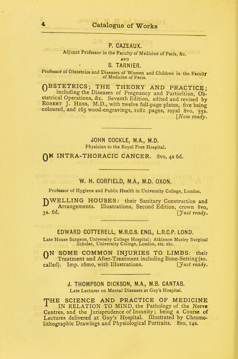 P. CAZEAUX. Adjunct Professor in the Faculty of Medicine of Paris, &c. AND S. TARNIER. Professor of Obstetrics and Diseases of Women and Children in the Facultr of Medicine of Paris. QBSTETRICS; THE THEORY AND PRACTICE; including the Diseases of Pregnancy and Parturition, Ob- stetrical Operations, &c. Seventh Edition, edited and revised by Robert J. Hess, M.D., with twelve full-page plates, five being coloured, and 165 wood-engravings, 1081 pages, royal 8vo, 35s. \_Now ready. JOHN COCKLE, M.A., M.D. Physician to the Royal Free Hospital. QN INTRA-THORACIC CANCER. 8vo, 4s 6d. W. H. CORFIELD, M.A., M.D. OXON. Professor of Hygiene and Public Health in University College, London. TOWELLING HOUSES: their Sanitary Construction and ^ Arrangements. Illustrations, Second Edition, crown Svo, 3s. 6d. [jfttst ready. EDWARD COTTERELL, M.R.C.S. ENG., LR.C.P. LOND. Late House Surgeon, University College Hospital; Atkinson Morley Surgical Scholar, University College, London, etc. etc. AN SOME COMMON INJURIES TO LIMBS: their ^ Treatment and After-Treatment including Bone-Setting (so. called). Imp. i6mo, with Illustrations. [^w^' ready. J. THOMPSON DICKSON, M.A., M.B. CANTAB. Late Lecturer on Mental Diseases at Guy's Hospital. THE SCIENCE AND PRACTICE OF MEDICINE IN RELATION TO MIND, the Pathology of the Nerve Centres, and the Jurisprudence of Insinity; being a Course of Lectures delivered at Guy's Hospital. Illustrated by Chromo- lithographic Drawings and Physiological Portraits. 8vo, 14s.