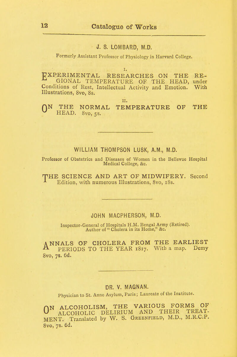 J. S. LOMBARD, M.D. Formerly Assistant Professor of Physiology in Harvard College. I. trXPERIMENTAL RESEARCHES ON THE RE- GIONAL TEMPERATURE OF THE HEAD, under Conditions of Rest, Intellectual Activity and Emotion. With Illustrations, 8vo, 8s. II. ON THE NORMAL TEMPERATURE OF THE ^ HEAD. 8vo, 5s. WILLIAM THOMPSON LUSK, A.M., M.D. Professor of Obstetrics and Diseases of Women in the Bellevue Hospital Medical College, &c. THE SCIENCE AND ART OF MIDWIFERY. Second Edition, with numerous Illustrations, 8vo, i8s. JOHN MACPHERSON, M.D. Inspector-General of Hospitals H.M. Bengal Army (Retired). Author of  Cholera in its Home, &c. ANNALS OF CHOLERA FROM THE EARLIEST PERIODS TO THE YEAR 1817. With a map. Demy 8vo, 7s. 6d. DR. V. MAGNAN. Physician to St. Anne Asylum, Paris; Laureate of the Institute. AN ALCOHOLISM, THE VARIOUS FORMS OF ^ ALCOHOLIC DELIRIUM AND THEIR TREAT- MENT. Translated by W. S. Greenfield, M.D., M.R.C.P. Bvo, 7s. 6d.