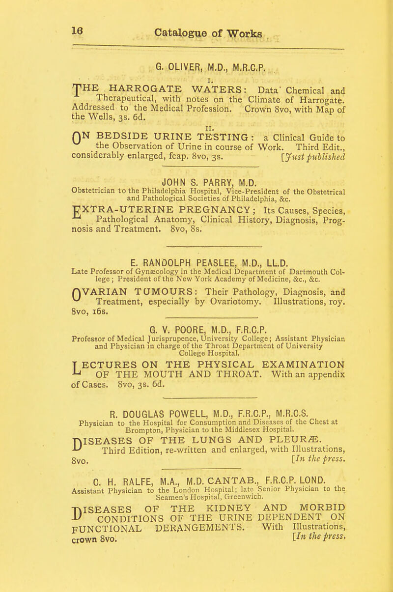 G. OLIVER, M.D., M.R.C.P. I. jpHE HARROGATE WATERS: Data' Chemical and Therapeutical, with notes on the Climate of Harrogate. Addressed to the Medical Profession. Crown 8vo, with Map of the Wells, 3s. 6d. II. QN BEDSIDE URINE TESTING : a Clinical Guide to the Observation of Urine in course of Work. Third Edit., considerably enlarged, fcap. 8vo, 3s. [jfust published JOHN S. PARRY, M.D. Obstetrician to the Philadelphia Hospital, Vice-President of the Obstetrical and Pathological Societies of Philadelphia, &c. UXTRA-UTERINE PREGNANCY; Its Causes, Species, Pathological Anatomy, Clinical History, Diagnosis, Prog- nosis and Treatment. 8vo, 8s. E. RANDOLPH PEASLEE, M.D., LL.D. Late Professor of Gynaicology in the Medical Department of Dartmouth Col- lege ; President of the New York Academy of Medicine, &c., &c. QVARIAN TUMOURS: Their Pathology, Diagnosis, and ^ Treatment, especially by Ovariotomy. Illustrations, roy. 8vo, i6s. G. V. POO RE, M.D., F.R.C.P. Professor of Medical Jurisprupence, University College; Assistant Physician and Physician in charge of the Throat Department of University College Hospital. T ECTURES ON THE PHYSICAL EXAMINATION OF THE MOUTH AND THROAT. With an appendix of Cases. 8vo, 3s. 6d. R. DOUGLAS POWELL, M.D., F.R.G.P., M.R.C.S. Physician to the Hospital for Consumption and Diseases of the Chest at Brompton, Physician to the Middlesex Hospital. DISEASES OF THE LUNGS AND PLEUR/E. Third Edition, re-written and enlarged, with Illustrations, gvo. [-fw ifie press. C. H. RALFE, M.A., M.D. CANTAB., F.R.G.P. LOND. Assistant Physician to the London Hospital; late Senior Physician to the Seamen's Hospital, Greenwich. •niSEASES OF THE KIDNEY AND MORBID ^ CONDITIONS OF THE URINE DEPENDENT ON FUNCTIONAL DERANGEMENTS. With Illustrations, crown 8vo. lln the press,
