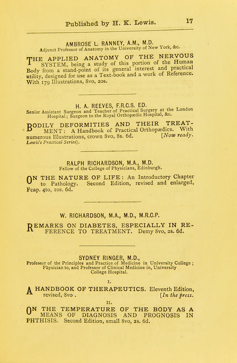 AMBROSE L. RANNEY, A.M., M.D. Adjunct Professor of Anatomy in the University of New York, sc. THE APPLIED ANATOMY OF THE NERVOUS SYSTEM, being a study of this portion of the Human Body from a stand-point of its general interest and practical utility, designed for use as a Text-book and a work of Reference. With 179 Illustrations, 8vo, 20s. H. A. REEVES, F.R.C.S. ED. , ^ , Senior Assistant Surgeon and Teacher of Practical Surgery at the London Hospital; Surgeon to the Royal Orthopedic Hospital, &c. BODILY DEFORMITIES AND THEIR TREAT- MENT : A Handbook of Practical Orthopaedics. With numerous Illustrations, crown 8vo, 8s. 6d. [Now ready. Lewis's Practical Series]. RALPH RICHARDSON, M.A., M.D. Fellow of the College of Physicians, Edinburgh. ON THE NATURE OF LIFE : An Introductory Chapter to Pathology. Second Edition, revised and enlarged, Fcap. 4to, los. 6d. W. RICHARDSON, M.A., M.D., M.R.C.P. REMARKS ON DIABETES, ESPECIALLY IN RE- FERENCE TO TREATMENT. Demy 8vo, 2S. 6d. SYDNEY RINGER, M.D., Professor of the Principles and Practice of Medicine in University College ; Physician to, and Professor of Clinical Medicine in, University College Hospital. I. A HANDBOOK OF THERAPEUTICS. Eleventh Edition,  revised, 8vo . [/» the press. II. HN THE TEMPERATURE OF THE BODY AS A ^ MEANS OF DIAGNOSIS AND PROGNOSIS IN PHTHISIS. Second Edition, small 8vo, 2S. 6d.
