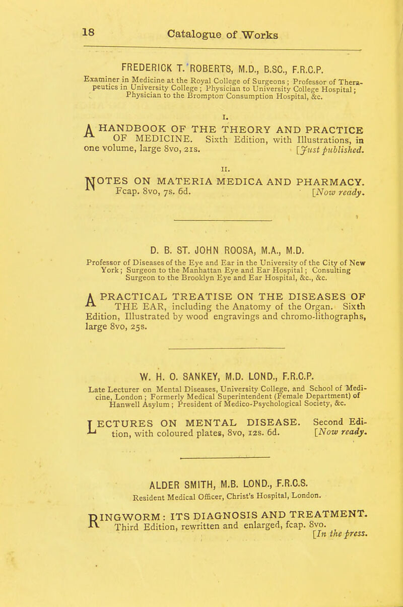 FREDERICK T.ROBERTS, M.D., B.SC, F.R.C.P. Examiner in Medicine at the Royal College of Surgeons ; Professor of Thera- peutics in University College ; Physician to University College Hospital; Physician to the Brompton Consumption Hospital, Sic. A HANDBOOK OF THE THEORY AND PRACTICE ^ OF MEDICINE. Sixth Edition, with Illustrations, in one volume, large 8vo, 21s. [yust published. II. MOTES ON MATERIA MEDICA AND PHARMACY. Fcap. 8vo, 7s. 6d. [Now ready. D. B. ST. JOHN ROOSA, M.A., M.D. Professor of Diseases of the Eye and Ear in the University of the City of New York; Surgeon to the Manhattan Eye and Ear Hospital; Consulting Surgeon to the Brooklyn Eye and Ear Hospital, &c., &c. A PRACTICAL TREATISE ON THE DISEASES OF THE EAR, including the Anatomy of the Organ. Sixth Edition, Illustrated by wood engravings and chromo-lithographs, large 8vo, 25 s. W. H. 0. SANKEY, M.D. LOND., F.R.C.P. Late Lecturer on Mental Diseases, University College, and School of Medi- cine, London ; Formerly Medical Superintendent (Female Department) of Hanwell Asylum ; President of Medico-Psychological Society, &c. LECTURES ON MENTAL DISEASE. Second Edi- tion, with coloured plates, Bvo, 12s. 6d. [Now ready. ALDER SMITH, M.B. LOND., F.R.C.S. Resident Medical Officer, Christ's Hospital, London. RINGWORM: ITS DIAGNOSIS AND TREATMENT. Third Edition, rewritten and enlarged, fcap. Bvo. [7» the press.