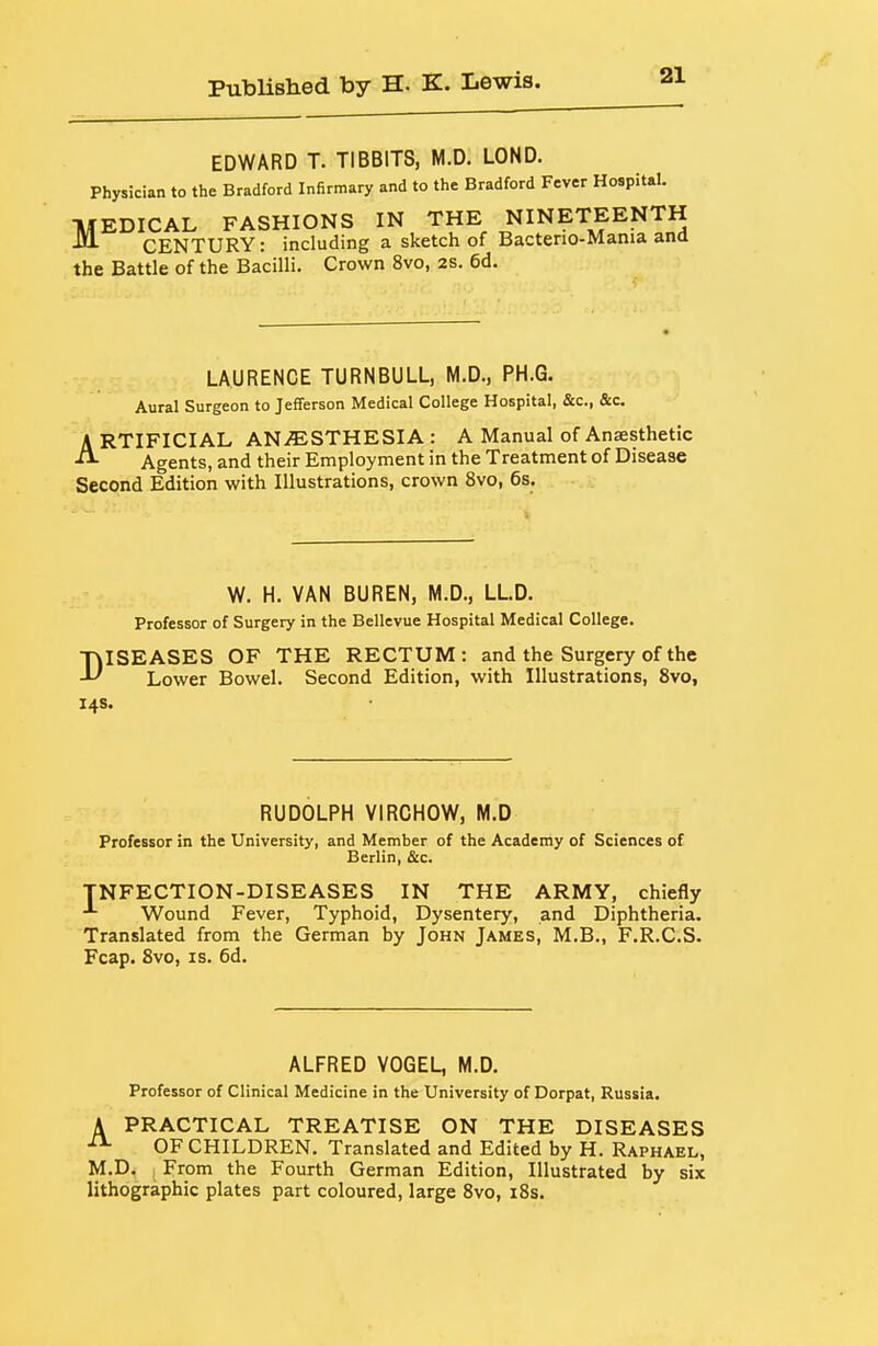 EDWARD T. TIBBITS, M.D. LOND. Physician to the Bradford Infirmary and to the Bradford Fever Hospital. TlfEDICAL FASHIONS IN THE NINETEENTH ^ CENTURY: including a sketch of Bacterio-Mania and the Battle of the Bacilli. Crown 8vo, 2S. 6d. LAURENCE TURNBULL, M.D., PH.G. Aural Surgeon to Jefferson Medical College Hospital, &c., &c ARTIFICIAL ANESTHESIA : A Manual of Anaesthetic Agents, and their Employment in the Treatment of Disease Second Edition with Illustrations, crown 8vo, 6s. W. H. VAN BUREN, M.D., LLD. Professor of Surgery in the Bellevue Hospital Medical College. TklSEASES OF THE RECTUM: and the Surgery of the Lower Bowel. Second Edition, with Illustrations, 8vo, 14s. RUDOLPH VIRCHOW, M.D Professor in the University, and Member of the Academy of Sciences of Berlin, &c. TNFECTION-DISEASES IN THE ARMY, chiefly Wound Fever, Typhoid, Dysentery, and Diphtheria. Translated from the German by John James, M.B., F.R.C.S. Fcap. 8vo, IS. 6d. ALFRED VOGEL, M.D. Professor of Clinical Medicine in the University of Dorpat, Russia. A PRACTICAL TREATISE ON THE DISEASES OF CHILDREN. Translated and Edited by H. Raphael, M.D. I From the Fourth German Edition, Illustrated by six lithographic plates part coloured, large 8vo, 18s.