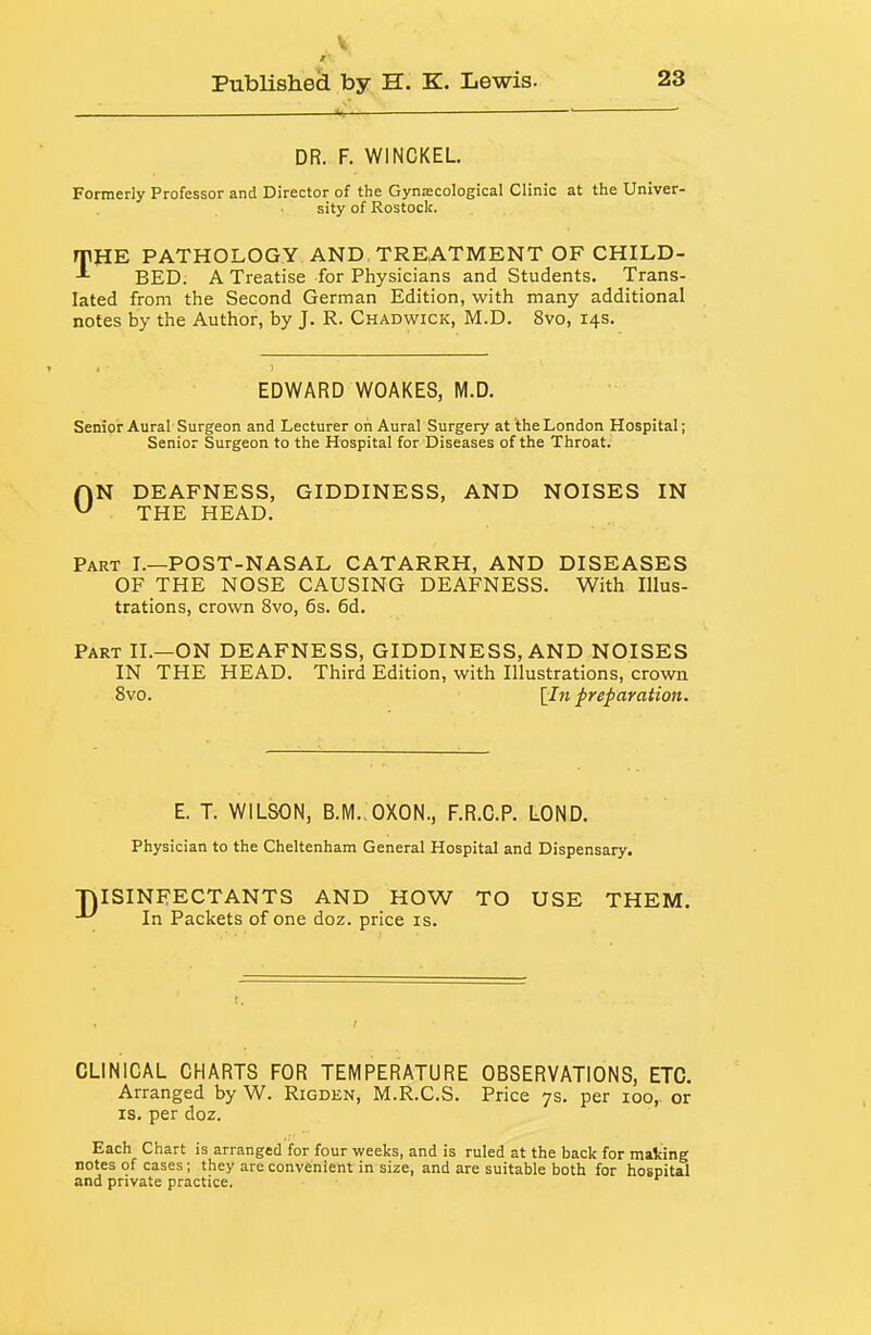 DR. F. WINCKEL Formerly Professor and Director of the Gyniecological Clinic at the Univer- sity of Rostock. rrilE PATHOLOGY AND TREATMENT OF CHILD- BED. A Treatise for Physicians and Students. Trans- lated from the Second German Edition, with many additional notes by the Author, by J. R. Chadwick, M.D. 8vo, 14s. EDWARD WOAKES, M.D. Senior Aural Surgeon and Lecturer on Aural Surgery at the London Hospital; Senior Surgeon to the Hospital for Diseases of the Throat. HN DEAFNESS, GIDDINESS, AND NOISES IN ^ THE HEAD. Part I.—POST-NASAL CATARRH, AND DISEASES OF THE NOSE CAUSING DEAFNESS. With Illus- trations, crown Svo, 6s. 6d. Part II.—ON DEAFNESS, GIDDINESS, AND NOISES IN THE HEAD. Third Edition, with Illustrations, crown Svo. [Zm preparation. E. T. WILSON, B.IV1.:0X0N., F.R.C.P. LOND. Physician to the Cheltenham General Hospital and Dispensary. TJISINFECTANTS AND HOW TO USE THEM. In Packets of one doz. price is. CLINICAL CHARTS FOR TEMPERATURE OBSERVATIONS, ETC. Arranged by W. Rigden, M.R.C.S. Price 7s. per 100, or IS. per doz. Each Chart is arranged for four weeks, and is ruled at the back for making notes of cases ; they are convenient in size, and are suitable both for hospital and private practice.