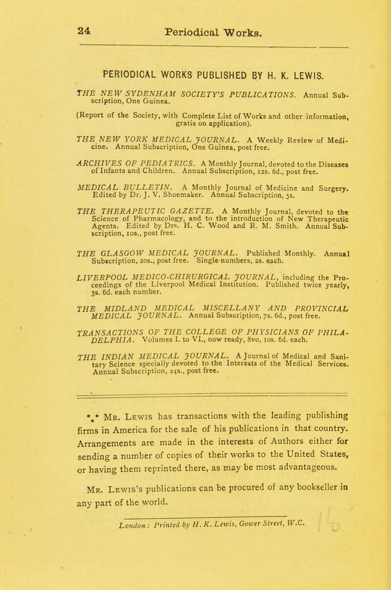 PERIODICAL WORKS PUBLISHED BY H. K. LEWIS. THE NEW SYDENHAM SOCIETY'S PUBLICATIONS. Annual Sub- scription, One Guinea. (Report of the Society, with Complete List of Works and other information, gratis on application). THE NEW YORK MEDICAL JOURNAL. A Weekly Review of Medi- cine. Annual Subscription, One Guinea, post free. ARCHIVES OF PEDIA TRIGS. A Monthly Journal, devoted to the Diseases of Infants and Children. Annual Subscription, 123. 6d., post free. MEDICAL BULLETIN. A Monthly Journal of Medicine and Surgery. Edited by Dr. J. V. Shoemaker. Annual Subscription, 5s. THE THERAPEUTIC GAZETTE. A Monthly Journal, devoted to the Science of Pharmacology, and to the introduction of New Therapeutic Agents. Edited by Drs. H. C. Wood and R. M. Smith. Annual Sub- scription, los., post free. THE GLASGOW MEDICAL JOURNAL. Published Monthly. Annual Subscription, 20s., post free. Single numbers, 2s. each. LIVERPOOL MEDICO-CHIRURGICAL JOURNAL, including the Pro- ceedings of the Liverpool Medical Institution. Published twice yearly, 38. 6d. each number. THE MIDLAND MEDICAL MISCELLANY AND PROVINCIAL MEDICAL JOURNAL. Annual Subscription, 7s. 6d., post free. TRANSACTIONS OF THE COLLEGE OF PHYSICIANS OF PHILA- DELPHIA. Volumes I. to VI., now ready, 8vo, los. 6d. each. THE INDIAN MEDICAL JOURNAL. A Journal of Medical and Sani- tary Science specially devoted to the Interests of the Medical Services. Annual Subscription, 24s., post free. %• Mr. Lewis has transactions with the leading publishing firms in America for the sale of his publications in that country. Arrangements are made in the interests of Authors either for sending a number of copies of their works to the United States, or having them reprinted there, as may be most advantageous. Mr. Lewis's publications Can be procured of any bookseller in any part of the world. London : Printed by H. K. Lewis, Gower Street, W.C.