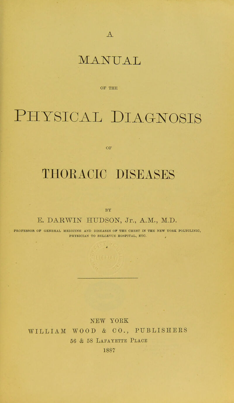 MANUAL OF THE PHYSICAL DIAGNOSIS OF THORACIC DISEASES BY E. DARWIN HUDSON, Jr., A.M., M.D. PROFESSOR OF GENERAL MEDICINE AM) DISEASES OF THE CHEST IN THE NEW TORK POLYCLINIC, PHYSICIAN TO BELLEVUE HOSPITAL, ETC. NEW YORK WILLIAM WOOD & CO., PUBLISHERS 56 & 58 Lafayette Place 1887