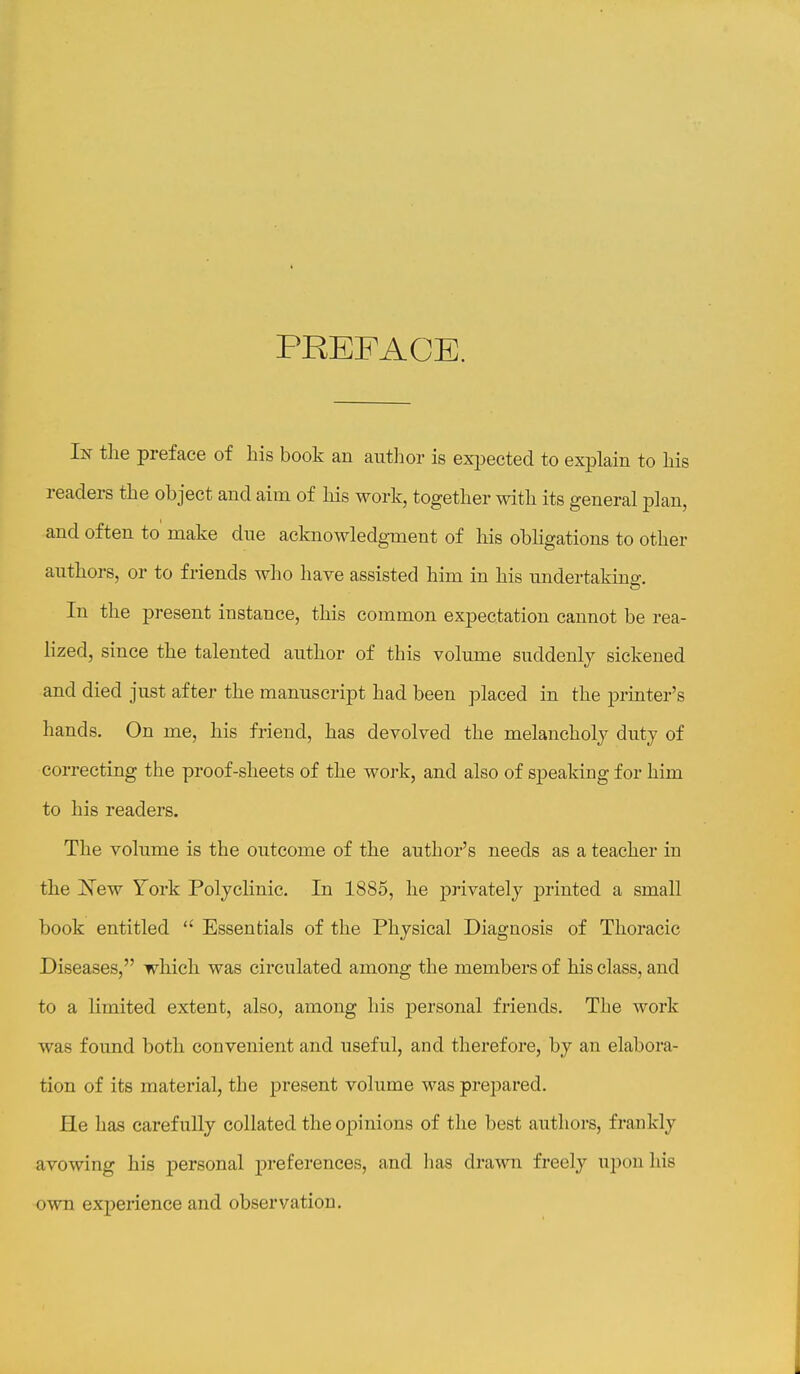 PREFACE. In tlie preface of bis book an autlior is exi^ected to explain to bis readers tbe object and aim of bis work, togetber witb its general plan, and often to make due acknowledgment of bis obligations to otber antbors, or to friends wbo bave assisted bim in bis undertaking. In tbe present instance, tbis common expectation cannot be rea- lized, since tbe talented autbor of this volume suddenly sickened and died just after tbe manuscript bad been placed in tbe printer's bands. On me, bis friend, bas devolved tbe melancbolj duty of correcting tbe proof-sbeets of tbe work, and also of speaking for bim to bis readers. Tbe volume is tbe outcome of tbe autbor's needs as a teacber in tbe jN'ew York Polyclinic. In 1885, be jarivately printed a small book entitled  Essentials of tbe Physical Diagnosis of Thoracic Diseases, wbicb was circulated among tbe members of bis class, and to a limited extent, also, among bis jDersonal friends. Tbe work was found botb convenient and useful, and therefore, by an elabora- tion of its material, tbe jjresent volume was prepared. He bas carefully collated tbe opinions of tbe best authors, frankly avowing bis personal jDreferences, and lias drawn freely upon his own experience and observation.