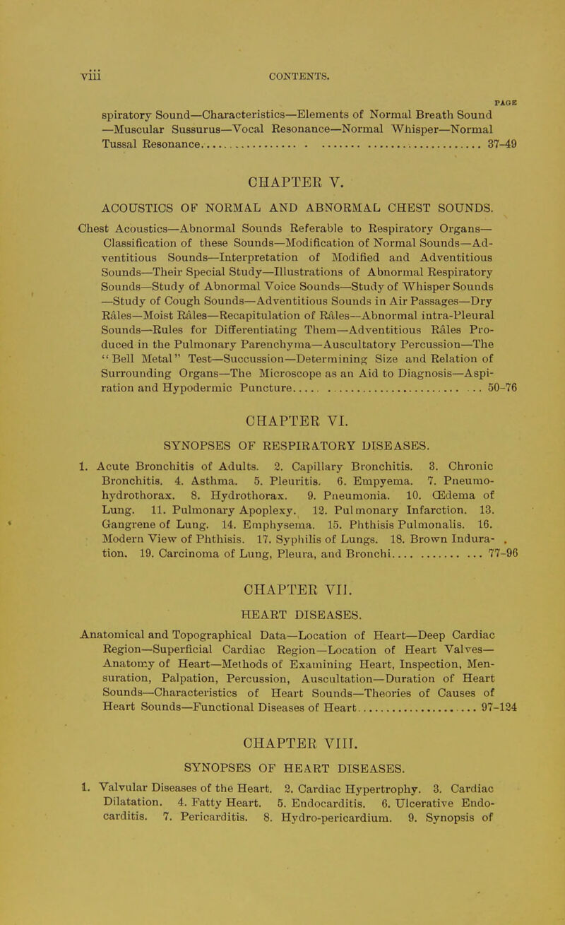 PAGE spiratory Sound—Chai'acteristics—Elements of Normal Breath Sound —Muscular Sussurus—Vocal Eesonance—Normal Whisper—Normal Tussal Resonance. 37-49 CHAPTER V. ACOUSTICS OF NORMAL AND ABNORMAL CHEST SOUNDS. Chest Acoustics—Abnormal Sounds Referable to Respiratory Organs— Classification of these Sounds—Modification of Normal Sounds—Ad- ventitious Sounds—Interpretation of Modified and Adventitious Sounds—Their Special Study—Illustrations of Abnormal Respiratory Sounds—Study of Abnormal Voice Sounds—Study of Whisper Sounds —Study of Cough Sounds—Adventitious Sounds in Air Passages—Dry Rales—Moist Rales—Recapitulation of Rales—Abnormal intra-Pleural Sounds—Rules for Differentiating Them—Adventitious Rales Pro- duced in the Pulmonary Parenchyma—Auscultatory Percussion—The Bell Metal Test—Succussion—Determining Size and Relation of Surrounding Organs—The Microscope as an Aid to Diagnosis—Aspi- ration and Hypodermic Puncture 50-76 CHAPTER VL SYNOPSES OF RESPIRATORY DISEASES. 1. Acute Bronchitis of Adults. 2. Capillar}^ Bronchitis. 3. Chronic Bronchitis. 4. Asthma. 5. Pleuritis. 6. Empyema. 7. Pneunio- hydrothorax. 8. Hydrothorax. 9. Pneumonia. 10. CEdema of Lung. 11, Pulmonary Apoplexy. 12. Pulmonary Infarction. 18. Gangrene of Lung. 14. Emphysema. 15. Phthisis Pulmonalis. 16. Modern View of Phthisis. 17. Syphilis of Lungs. 18. Brown Indura- . tion. 19. Carcinoma of Lung, Pleura, and Bronchi 77-96 CHAPTER VII. HEART DISEASES. Anatomical and Topographical Data—Location of Heart—Deep Cardiac Region—Superficial Cardiac Region—Location of Heart Valves— Anatomy of Heart—Methods of Examining Heart, Inspection, Men- suration, Palpation, Percussion, Auscultation—Duration of Heart Sounds—Characteristics of Heart Sounds—Theories of Causes of Heart Sounds—Functional Diseases of Heart 97-124 CHAPTER VIII. SYNOPSES OF HEART DISEASES. 1. Valvular Diseases of the Heart. 2. Cardiac Hypertrophy. 3. Cardiac Dilatation. 4. Fatty Heart. 5. Endocarditis. 6. Ulcei-ative Endo- carditis. 7. Pericarditis. 8. Hydro-pericardium. 9. Synopsis of