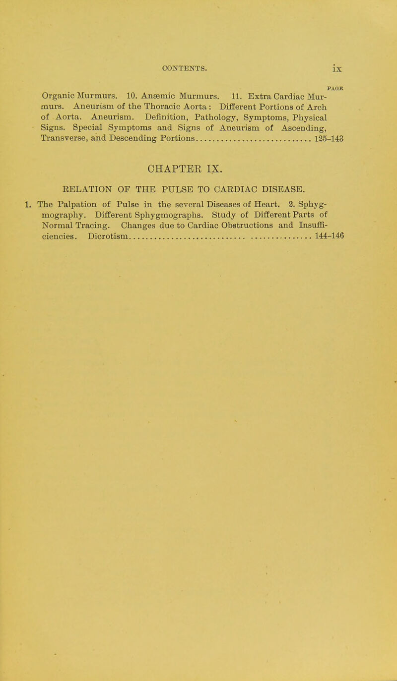 PAGE Organic Murmurs. 10. Anaemic Murmurs. 11. Extra Cardiac Mur- murs. Aneurism of the Thoracic Aorta: Different Portions of Arch of Aorta. Aneurism. Definition, Pathology, Symptoms, Physical Signs. Special Symptoms and Signs of Aneurism of Ascending, Transverse, and Descending Portions 125-143 CHAPTEE IX. RELATION OF THE PULSE TO CARDIAC DISEASE. The Palpation of Pulse in the several Diseases of Heart. 2. Sphyg- mography. Different Sphygmographs. Study of Different Parts of Normal Tracing. Changes due to Cardiac Obstructions and InsuflS- ciencies. Dicrotism 144-146