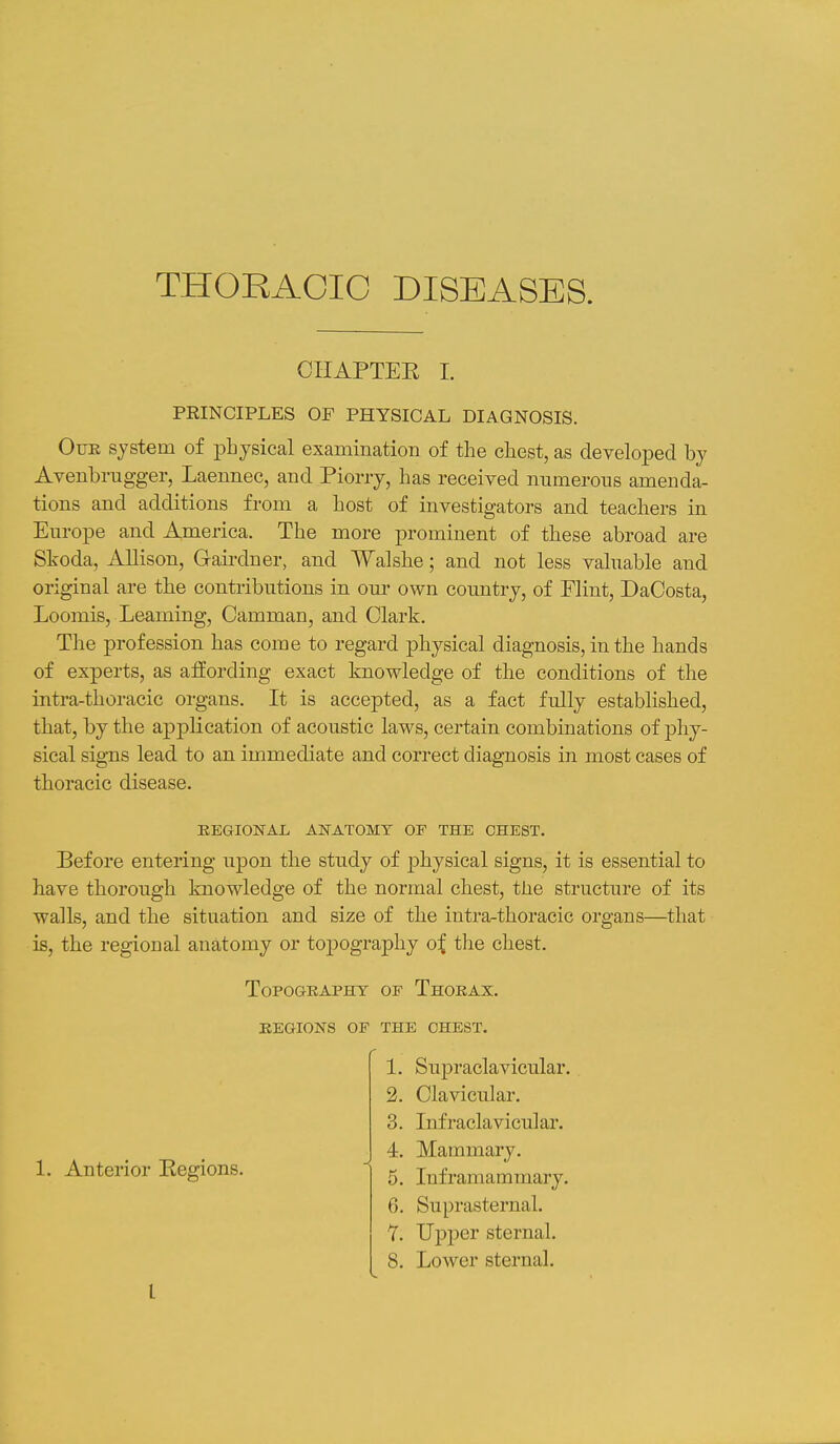 THORACIC DISEASES. CIIAPTEE I. PRINCIPLES OF PHYSICAL DIAGNOSIS. Our system of physical examination of the chest, as developed by Avenbrugger, Laennec, and Piorry, has received nnmerons amenda- tions and additions from a host of investigators and teachers in Europe and America. The more prominent of these abroad are Skoda, Allison, Gairdner, and Walshe; and not less valuable and original are the contributions in our own country, of Flint, DaCosta, Loomis, Leaming, Camman, and Clark. The profession has come to regard physical diagnosis, in the hands of experts, as afEording exact knowledge of the conditions of the intra-thoracic organs. It is accepted, as a fact fully established, that, by the application of acoustic laws, certain combinations of phy- sical signs lead to an immediate and correct diagnosis in most cases of thoracic disease. REGIONAL ANATOMY OF THE CHEST. Before entering upon the study of physical signs, it is essential to have thorough knowledge of the normal chest, the structure of its walls, and the situation and size of the intra-thoracic organs—that is, the regional anatomy or topography o^ the chest. Topography of Thorax, regions of the chest. 1. Anterior Eegions. 1. Supraclavicular. 2. Clavicular. 3. Infraclavicular. 4. Mammary. 5. Inframammary. 6. Suprasternal. 1. Upper sternal. 8. Lower sternal.