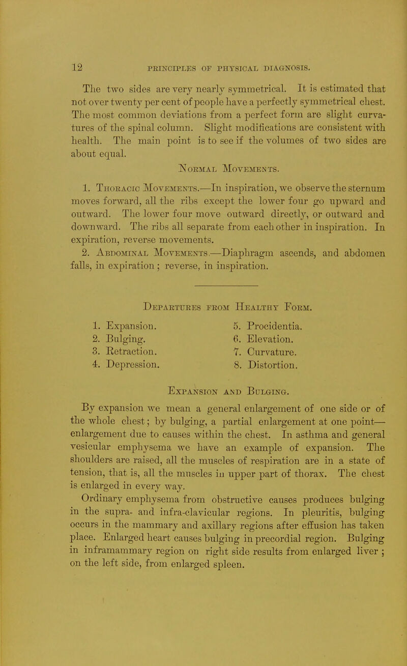 The two sides are very nearly symmetrical. It is estimated that not over twenty per cent of people have a perfectly symmetrical chest. Tlie most common deviations from a perfect form are slight curva- tures of the spinal column. Slight modifications are consistent with health. The main point is to see if the volumes of two sides are about equal. Normal Movements. 1. Thoracic Movements.—In insjDiration, we observe the sternum moves forward, all the ribs except the lower four go upward and outward. The lower four move outward directly, or outward and downward. The ribs all separate from each other in inspiration. In expiration, reverse movements. 2. Abdominal Movements,—Diaphragm ascends, and abdomen falls, in expiration; reverse, in inspiration. Departures 1. Expansion. 2. Bulging. 3. Retraction. 4. DejDression. from Healthy Form. 5. Procidentia. 6. Elevation. 7. Curvature. 8. Distortion. Expansion and Bulging. By expansion we mean a general enlargement of one side or of the whole chest; by bulging, a partial enlargement at one point— enlargement due to causes within the chest. In asthma and general vesicular emijhysema we have an example of expansion. The shoulders are raised, all the muscles of respiration are in a state of tension, that is, all the muscles in upper part of thorax. The chest is enlarged in every way. Ordinary emphysema from obstructive causes produces bulging in the supra- and infra-clavicular regions. In pleiiritis, bulging occurs in the mammary and axillary regions after effusion has taken place. Enlarged heart causes bulging in precordial region. Bulging in inframammary region on right side results from enlarged liver ; on the left side, from enlarged spleen.