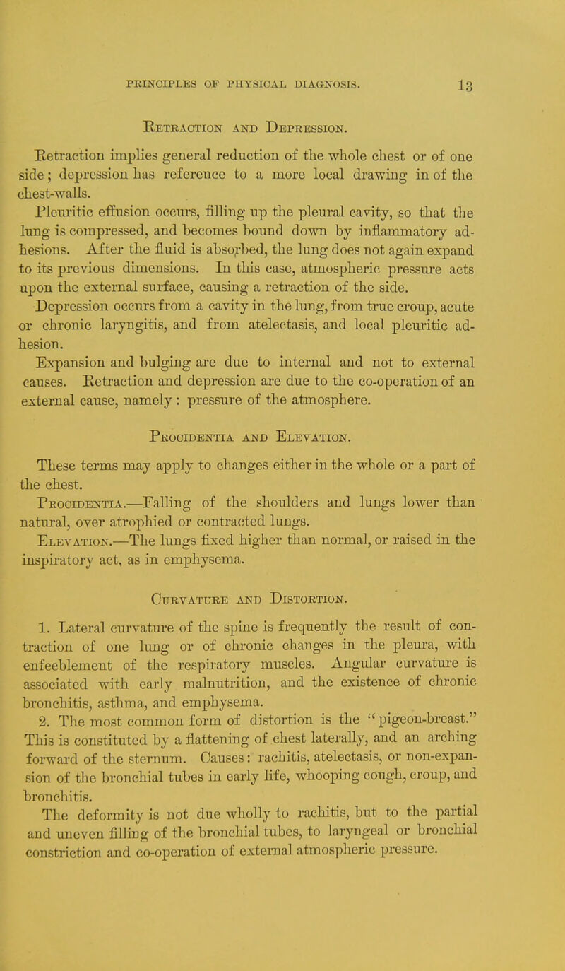 Hetraction and Depression. Eetraction implies general reduction of the whole chest or of one side; depression has reference to a more local drawing in of the chest-walls. Pleiu-itic effusion occurs, filling up the pleural cavity, so that the lung is compressed, and becomes bound down by inflammatory ad- hesions. After the fluid is abso^-bed, the lung does not again expand to its previous dimensions. In tliis case, atmospheric pressm'e acts upon the external surface, causing a retraction of the side. Depression occurs from a cavity in the lung, from true croup, acute or chronic laryngitis, and from atelectasis, and local pleuritic ad- hesion. Expansion and bulging are due to internal and not to external causes. Eetraction and depression are due to the co-operation of an external cause, namely : pressure of the atmosphere. Procidentia and Elevation. These terms may apply to changes either in the whole or a part of the chest. Procidentia.—Falling of the shoulders and lungs lower than natural, over atrophied or contracited lungs. Elevation.—The lungs fixed higher than normal, or raised in the inspiratory act, as in emphysema. Curvature and Distortion. 1. Lateral cui-vature of the spine is frequently the result of con- traction of one lung or of chronic changes in the pleura, with enfeeblement of the respiratory muscles. Angular curvature is associated with early malnutrition, and the existence of chronic bronchitis, asthma, and emphysema. 2. The most common form of distortion is the pigeon-breast. This is constituted by a flattening of chest laterally, and an arching forward of the sternum. Causes: rachitis, atelectasis, or non-expan- sion of the bronchial tubes in early life, whooping cough, croup, and bronchitis. The deformity is not due wholly to rachitis, but to the partial and uneven filling of the bronchial tubes, to laryngeal or bronchial constriction and co-operation of external atmosi5lieric pressure.