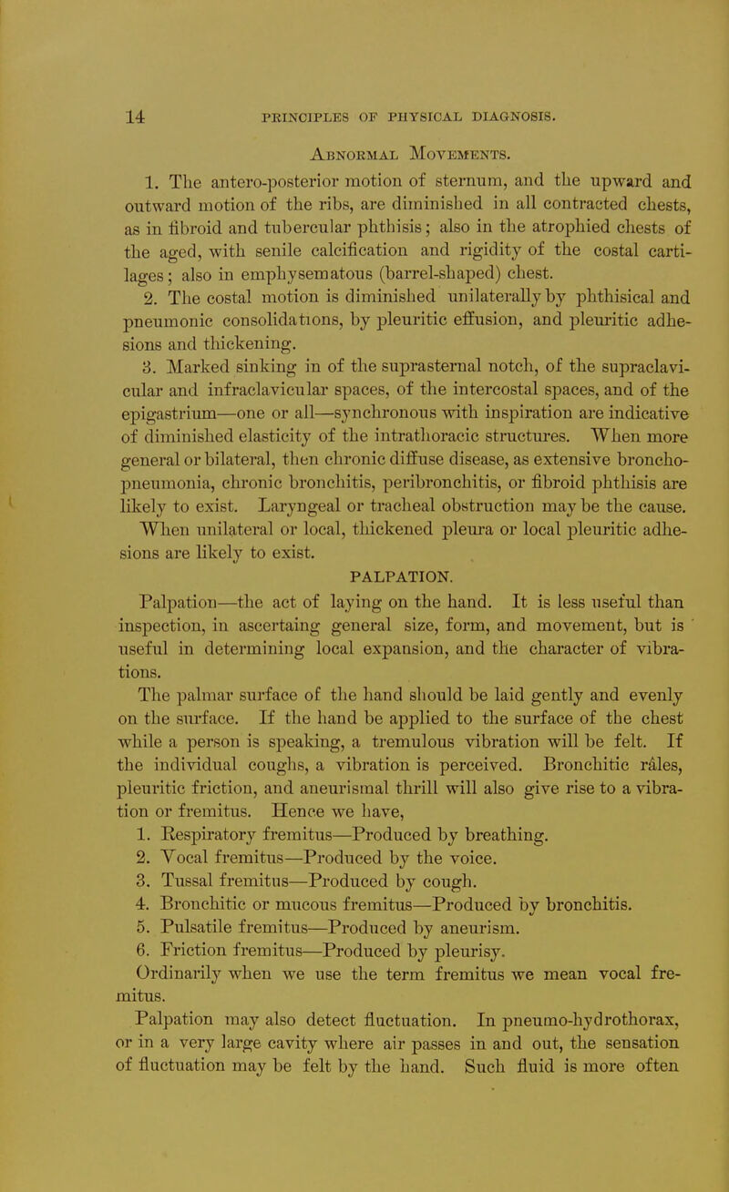 Abnormal Movements. 1. The antero-posterior motion of sternum, and the upward and outward motion of the ribs, are diminished in all contracted chests, as in iibroid and tubercular phthisis; also in the atrophied chests of the aged, with senile calcification and rigidity of the costal carti- lages; also in emphysematous (barrel-shaped) chest. 2. The costal motion is diminished unilaterally by phthisical and pneumonic consolidations, by pleuritic effusion, and plem-itic adhe- sions and thickening. 8. Marked sinking in of the suprasternal notch, of the supraclavi- cular and infraclavicular spaces, of the intercostal spaces, and of the epigastrium—one or all—synchronous with inspiration are indicative of diminished elasticity of the intrathoracic structures. When more general or bilateral, then chronic diffuse disease, as extensive broncho- pneumonia, chronic bronchitis, peribronchitis, or fibroid phthisis are likely to exist. Laryngeal or tracheal obstruction may be the cause. When unilateral or local, thickened pleura or local pleuritic adhe- sions are likely to exist, PALPATION. Palpation—the act of laying on the hand. It is less useful than inspection, in ascertaing general size, form, and movement, but is ' useful in determining local expansion, and the character of vibra- tions. The palmar surface of the hand should be laid gently and evenly on the surface. If the hand be applied to the surface of the chest while a person is speaking, a tremulous vibration will be felt. If the individual coughs, a vibration is perceived. Bronchitic r41es, pleuritic friction, and aneurisinal thrill will also give rise to a vibra- tion or fremitus. Hence we have, 1. Kespiratory fremitus—Produced by breathing. 2. Yocal fremitus—Produced b}'^ the voice. 3. Tussal fremitus—Produced by cough. 4. Bronchitic or mucous fremitus—Produced bv bronchitis. 5. Pulsatile fremitus—Produced by aneurism. 6. Friction fremitus—Produced by pleurisy. Ordinarily when we use the term fremitus we mean vocal fre- mitus. Palpation may also detect fluctuation. In pneumo-hydrothorax, or in a very large cavity where air passes in and out, the sensation of fluctuation may be felt by the hand. Such fluid is more often
