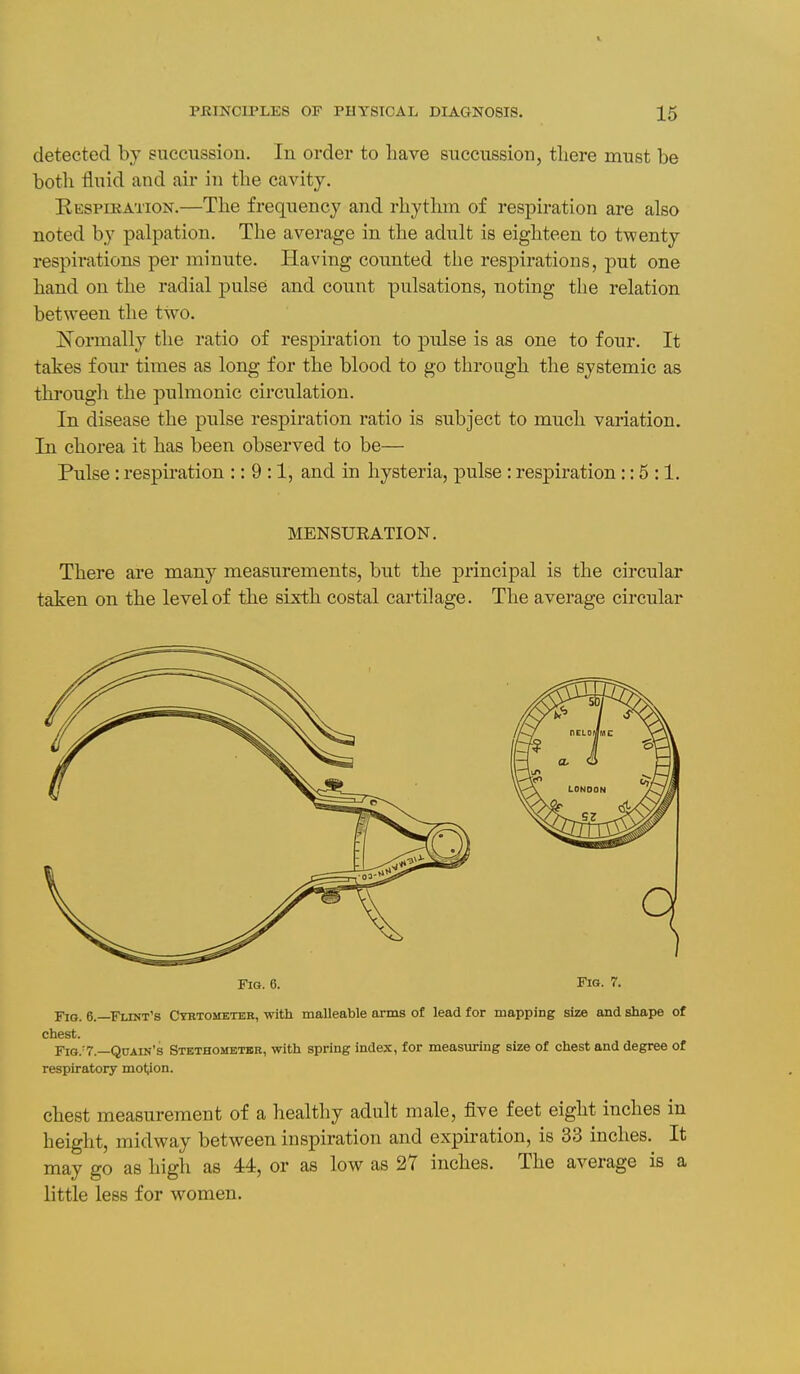 V PRINCIPLES OF PHYSICAL DIAGNOSIS. 15 detected by siicciissioii. In order to have succussion, there must be both fluid and ah- in the cavity. E-ESPmATiON.—The frequency and rhythm of respiration are also noted by palpation. The average in the adult is eighteen to twenty respirations per minute. Having counted the respirations, put one hand on the radial pulse and count pulsations, noting the relation between the two. Normally the ratio of respiration to pulse is as one to four. It takes four times as long for the blood to go through the systemic as through the pulmonic circulation. In disease the pulse respiration ratio is subject to much variation. In chorea it has been observed to be— Pulse: respiration :: 9:1, and in hysteria, pulse : respiration:: 5 :1. MENSURATION. There axe many measurements, but the principal is the circular taken on the level of the sixth costal cartilage. The average circular Fig. 6. Fig. 7. Fig. 6.—Flint's Cyrtometer, with malleable arms of lead for mapping size and shape of chest. FiG.'7.—Quain's Stethometbr, with spring index, for measuring size of chest and degree of respiratory motion. chest measurement of a healthy adult male, five feet eight inches in height, midway between inspiration and expiration, is 33 inches. It may go as high as 44, or as low as 27 inches. The average is a little less for women.