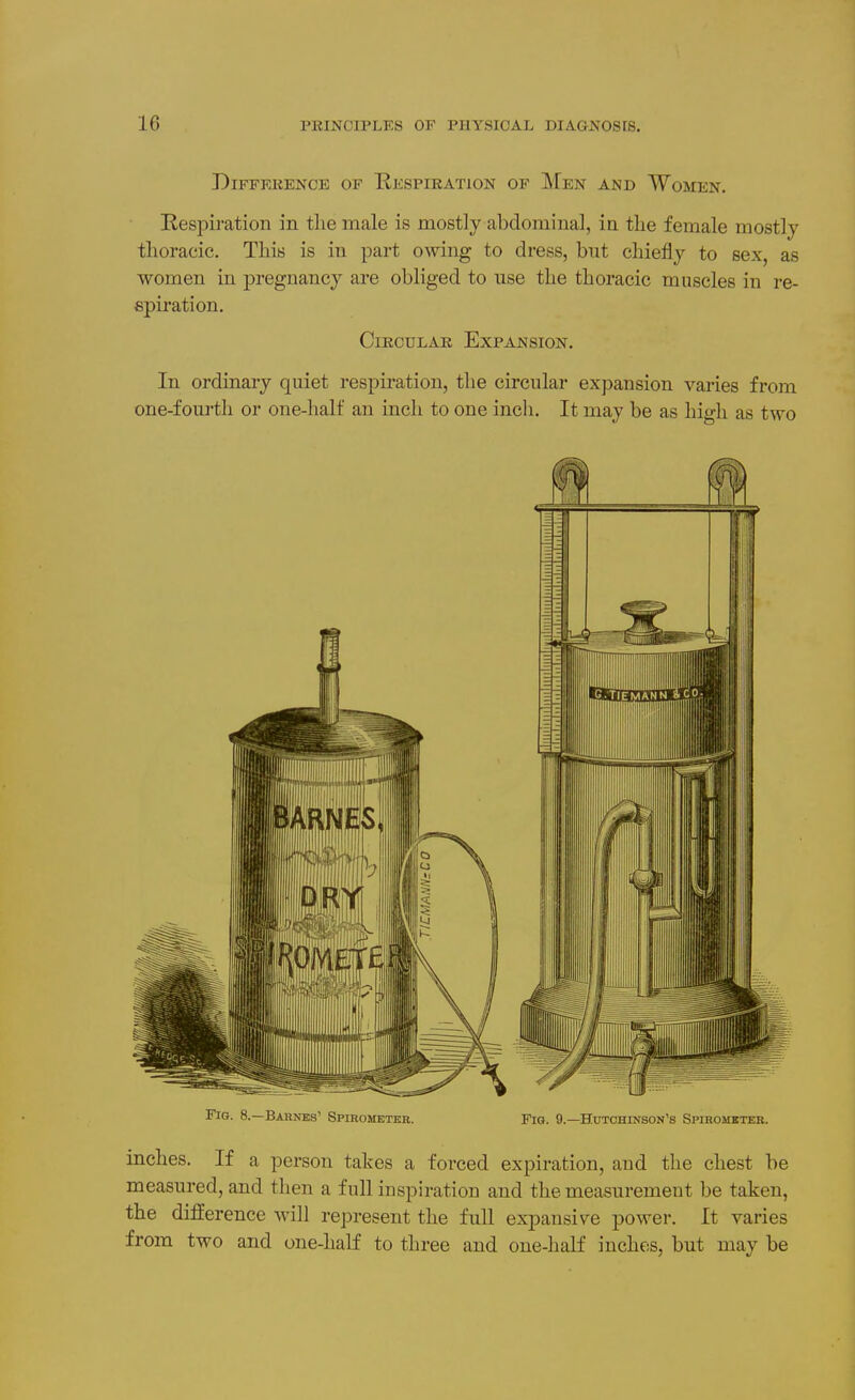 DiFFEKENCE OF RESPIRATION OF MeN AND WoMEN. Respiration in tlie male is mostly abdominal, in tlie female mostly thoracic. This is in part OAving to dress, but chiefly to sex, as women in pregnancy are obliged to use the thoracic muscles in re- spiration. Circular Expansion. In ordinary quiet respiration, the circular expansion varies from one-fourth or one-half an inch to one inch. It may be as high as two Fig. 8.—Barnes' Spirometer. Fig. 9.—Hutchinson's Spirometer. inches. If a person takes a forced expiration, and the chest be measured, and then a full inspiration and the measurement be taken, the diiierence will represent the full expansile power. It varies from two and one-half to three and one-half inches, but may be