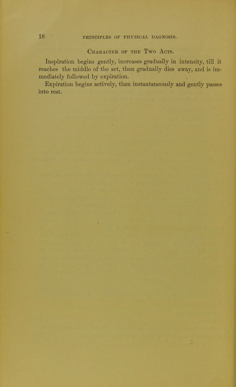 Chaeaotkk of the Two Acts. Inspiration begins gently, increases gradually in intensity, till it reaches the middle of the act, then gradually dies away, and is im- mediately followed by expiration. Expii'ation begins actively, then instantaneously and gently passes into rest.