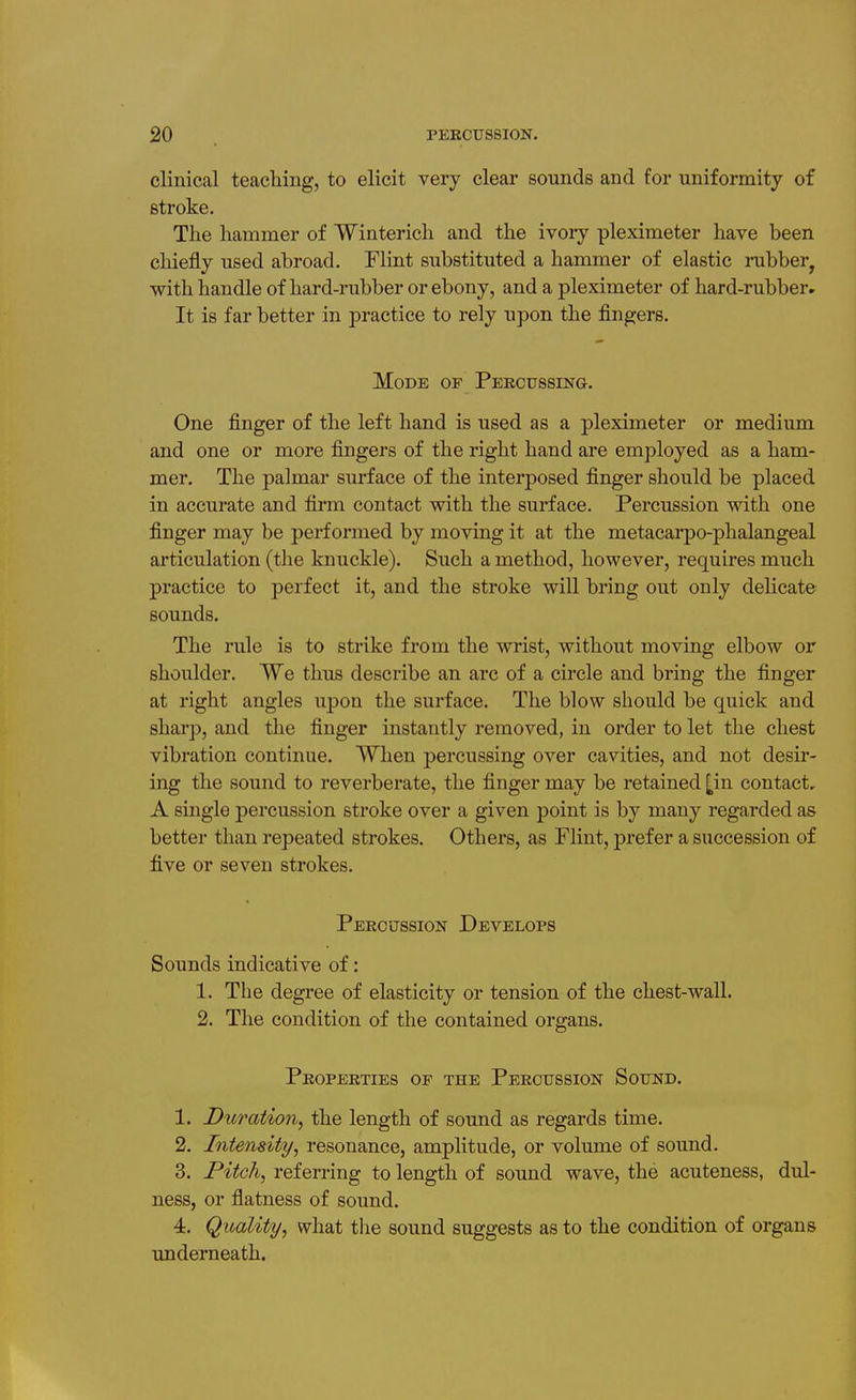 clinical teaching, to elicit very clear sounds and for uniformity of stroke. The hammer of Winterich and the ivory pleximeter have been chiefly used abroad, Flint substituted a hammer of elastic rubber^ with handle of hard-rubber or ebony, and a pleximeter of hard-rubber. It is far better in practice to rely upon the fingers. Mode of Percussing. One finger of the left hand is used as a pleximeter or medium and one or more fingers of the right hand are employed as a ham- mer. The palmar surface of the interposed finger should be placed in accurate and firm contact with the surface. Percussion with one finger may be performed by moving it at the metacarpo-phalangeal articulation (the knuckle). Such a method, however, requires much practice to perfect it, and the stroke will bring out only delicate sounds. The rule is to strike from the wrist, without moving elbow or shoulder. We thus describe an arc of a circle and bring the finger at right angles upon the surface. The blow should be quick and sharp, and the finger instantly removed, in order to let the chest vibration continue. When percussing over cavities, and not desir- ing the sound to reverberate, the finger may be retained [in contact, A single percussion stroke over a given point is by many regarded as better than repeated strokes. Others, as Flint, prefer a succession of five or seven strokes. Percussion Develops Sounds indicative of: 1. The degree of elasticity or tension of the chest-wall. 2. The condition of the contained organs. Properties of the Percussion Sound. 1. Du7'ation, the length of sound as regards time. 2. Intensity, resonance, amplitude, or volume of sound. 3. Pitch, referring to length of sound wave, the acuteness, dul- ness, or flatness of sound. 4. Quality, what the sound suggests as to the condition of organs imderneath.