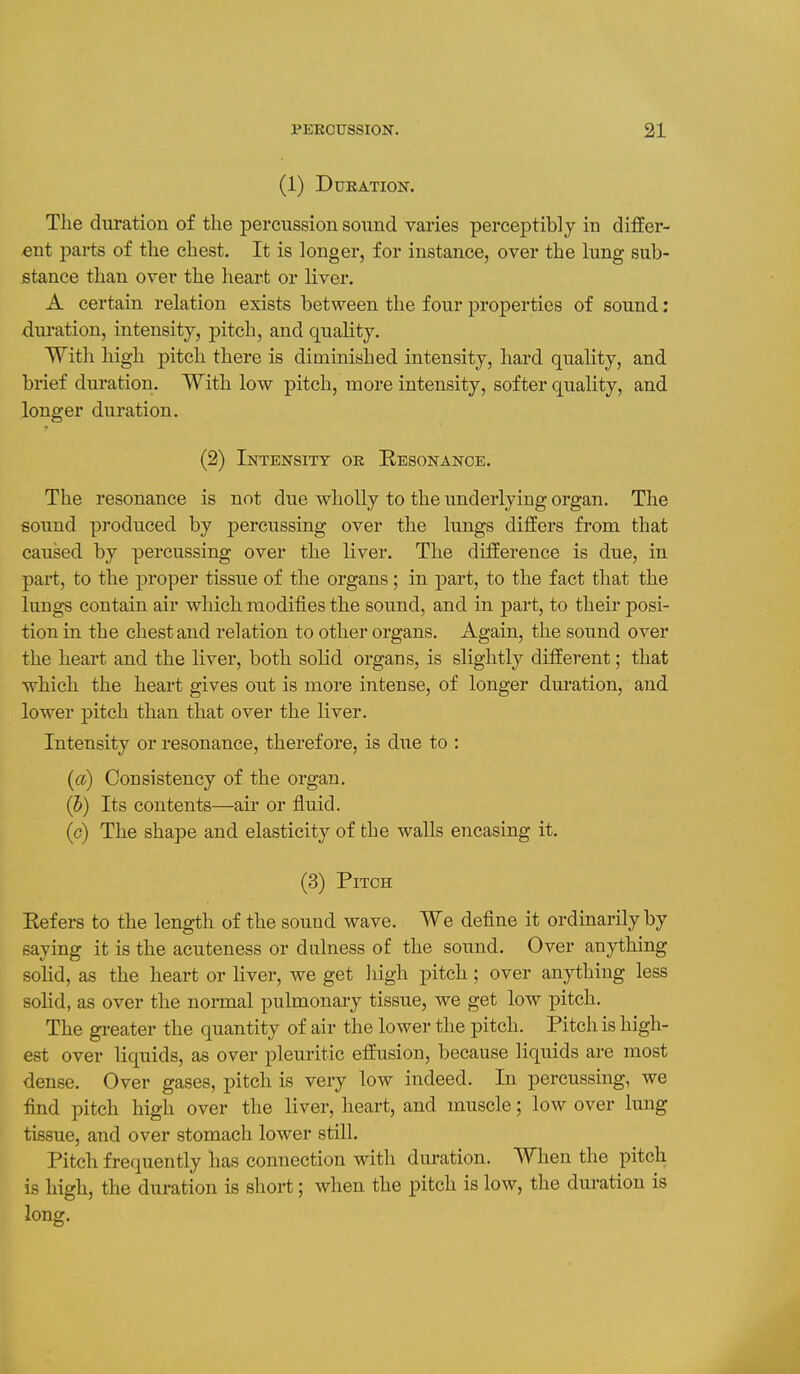 (1) Duration. The duration of the percussion sound varies perceptibly in differ- ent parts of tlie chest. It is longer, for instance, over the lung sub- stance than over the heart or liver. A certain relation exists between the four properties of sound: duration, intensity, pitch, and quality. With high pitch there is diminished intensity, hard quality, and brief duration. With low pitch, more intensity, softer quality, and longer duration. (2) Intensity or Resonance. The resonance is not due wholly to the underlying organ. The sound produced by percussing over the lungs differs from that caused by percussing over the liver. The difference is due, in part, to the proper tissue of the organs; in part, to the fact that the lung-s contain air which modifies the sound, and in part, to their posi- tion in the chest and relation to other organs. Again, the sound over the heart and the liver, both solid organs, is slightly different; that which the heart gives out is more intense, of longer duration, and lower pitch than that over the liver. Intensity or resonance, therefore, is due to : (a) Consistency of the organ. (J) Its contents—air or fluid. (c) The shape and elasticity of the walls encasing it. (3) Pitch Refers to the length of the sound wave. We define it ordinarily by saying it is the acuteness or dulness of the sound. Over anything solid, as the heart or liver, we get high pitch; over anything less sohd, as over the normal pulmonary tissue, we get low pitch. The gi-eater the quantity of air the lower the pitch. Pitch is high- est over liquids, as over pleuritic effusion, because liquids are most dense. Over gases, pitch is very low indeed. In percussing, we find pitch high over the liver, heart, and muscle; low over lung tissue, and over stomach lower still. Pitch frequently has connection with duration. When the pitch is high, the duration is short; when the pitch is low, the duration is long.