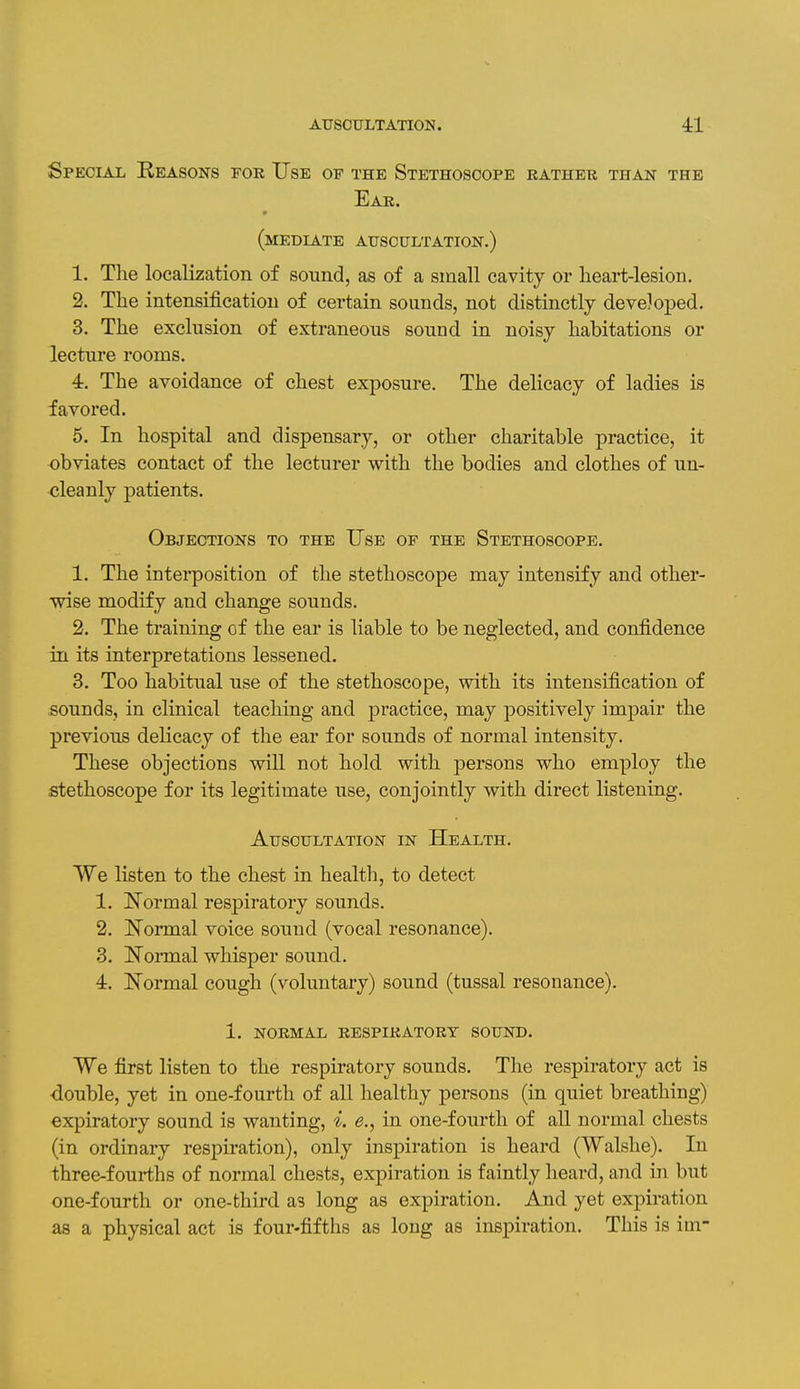 Special Reasons for Use of the Stethoscope rathek than the Ear. (mediate auscultation.) 1. The localization of sound, as of a small cavity or heart-lesion. 2. The intensification of certain sounds, not distinctly developed. 3. The exclusion of extraneous sound in noisy habitations or lecture rooms. 4. The avoidance of chest exposure. The delicacy of ladies is favored. 5. In hospital and dispensary, or other charitable practice, it obviates contact of the lecturer with the bodies and clothes of un- cleanly patients. Objections to the Use of the Stethoscope. 1. The interposition of the stethoscope may intensify and other- wise modify and change sounds. 2. The training of the ear is liable to be neglected, and confidence in its interpretations lessened. 3. Too habitual use of the stethoscope, with its intensification of sounds, in clinical teaching and jjractice, may positively impair the previous delicacy of the ear for sounds of normal intensity. These objections will not hold with persons who employ the stethoscope for its legitimate use, conjointly with direct listening. Auscultation in Health. We listen to the chest in health, to detect 1. Normal resj)iratory sounds. 2. Normal voice sound (vocal resonance). 3. Normal whisper sound. 4. Normal cough (voluntary) sound (tussal resonance). 1. NORMAL respiratory SOUND. We first listen to the respiratory sounds. The respiratory act is ■double, yet in one-fourth of all healthy persons (in quiet breathing) expiratory sound is wanting, i. <?., in one-fourth of all normal chests (in ordinary respiration), only inspiration is heard (Walshe). In three-fourths of normal chests, expiration is faintly heard, and in but one-fourth or one-third as long as expiration. And yet expiration as a physical act is four-fifths as long as inspiration. This is im-