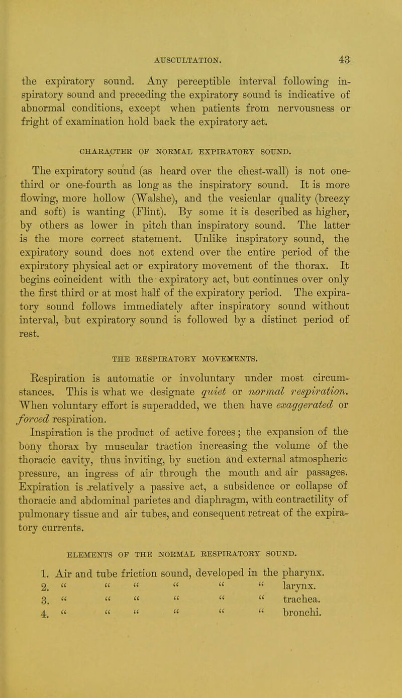 the expii'atory sound. Any perceptible interval following in- spiratory sonnd and preceding the expiratory sound is indicative of abnormal conditions, except when patients from nervousness or fright of examination hold back the expiratory act. OHARACTEK OF NORMAL EXPIRATORY SOUND. The expiratory sound (as heard over the chest-wall) is not one- third or one-fourth as long as the inspiratory sound. It is more flowing, more hollow (Walshe), and the vesicular quality (breezy and soft) is wanting (Flint). By some it is described as higher, by others as lower in pitch than inspiratory sound. The latter is the more correct statement. Unlike inspiratory sound, the expiratory sound does not extend over the entire period of the expiratory physical act or expiratory movement of the thorax. It begins coincident with the expiratory act, but continues over only the first third or at most half of the expiratory period. The expira- tory sound follows immediately after inspiratory sound without interval, but expiratory sound is followed by a distinct period of rest. THE RESPIRATORY MOVEMENTS. Respiration is automatic or involuntary under most circum- stances. This is what we designate quiet or normal resjpiration. When voluntary effort is superadded, we then have exaggerated or forced respiration. Inspiration is the product of active forces; the expansion of the bony thorax by muscular traction increasing the volume of the thoracic cavity, thus inviting, by suction and external atmospheric pressure, an ingress of air through the mouth and air passages. Expiration is j-elatively a passive act, a subsidence or collapse of thoracic and abdominal parietes and diaphragm, with contractility of pulmonary tissue and air tubes, and consequent retreat of the expira- tory currents. ELEMENTS OF THE NORMAL RESPIRATORY SOUND. 1. Air and tube friction sound, developed in the pharynx. 2.       larynx. 3.  « «    trachea. 4.   '<    bronchi.