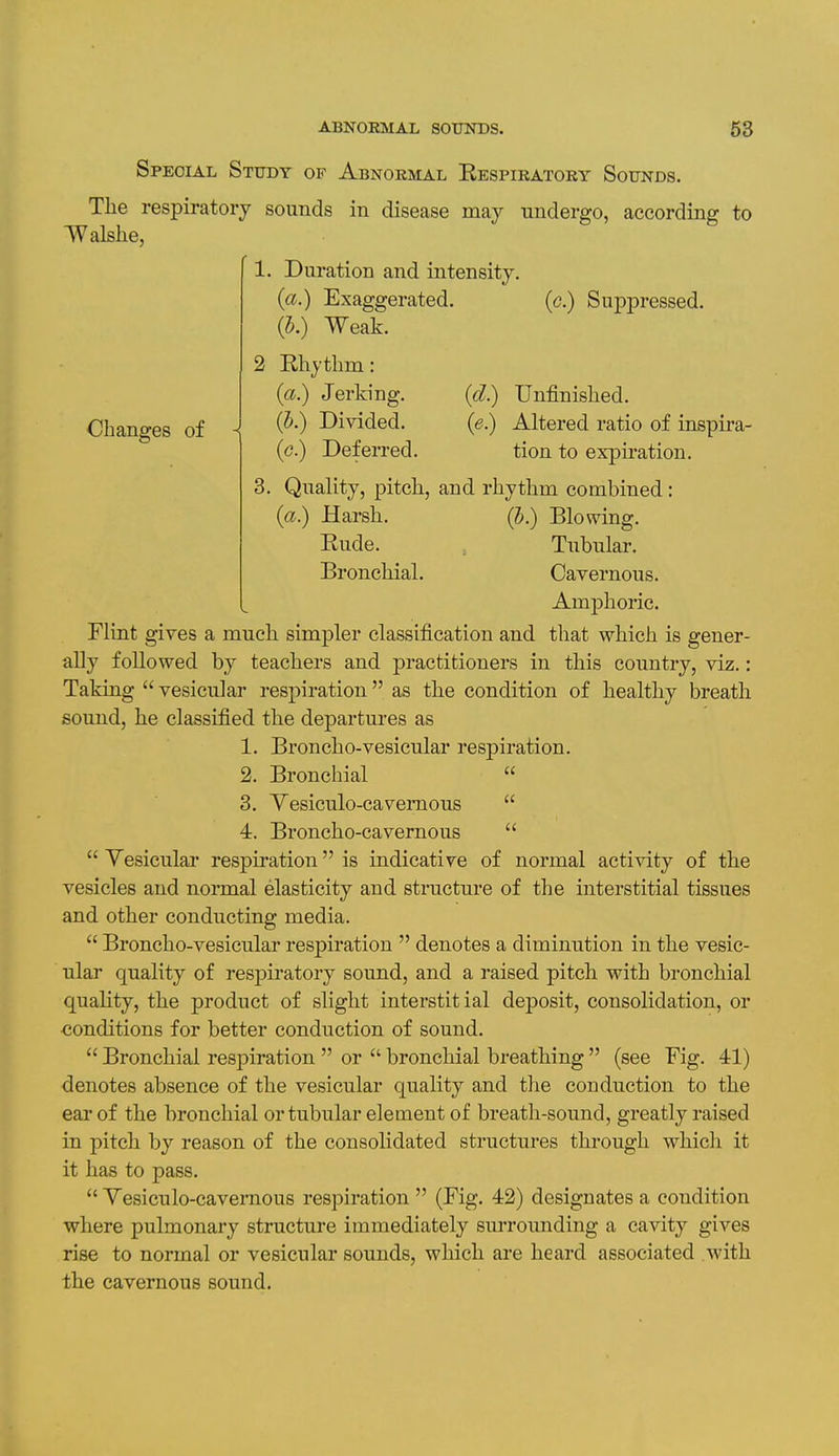 Special Study of Abnormal Kespiratory Sounds. The respiratory sounds in disease may undergo, according to Walslie, L. Duration and intensity, {a.) Exaggerated. (J.) Weak. i Rhythm: («.) Jerking. (J.) Divided, (c.) Deferred. Changes of (c.) Suppressed. a {d.) Unfinished. (e.) Altered ratio of inspira- tion to expu'ation. Quality, pitch, and rhythm combined: (a.) Harsh. (5.) Blomng, Rude. Tubular. Bronchial. Cavernous. Amphoric. Flint gives a much simpler classification and that which is gener- ally followed by teachers and practitioners in this country, viz.: Taking  vesicular respiration as the condition of healthy breath sound, he classified the departures as 1. Broncho-vesicular respiration. 2. Bronchial 3. Yesiculo-caveraous 4. Broncho-cavernous  Yesicular respiration is indicative of normal acti^dty of the vesicles and normal elasticity and structure of the interstitial tissues and other conducting media.  Broncho-vesicular respiration  denotes a diminution in the vesic- ular quality of respiratory sound, and a raised pitch with bronchial quahty, the product of slight interstitial deposit, consolidation, or conditions for better conduction of sound.  Bronchial respiration  or  bronchial breathing  (see Fig. 41) denotes absence of the vesicular quality and the conduction to the ear of the bronchial or tubular element of breath-sound, greatly raised in pitch by reason of the consolidated structures through whicli it it has to pass.  Yesiculo-caveraous respiration  (Fig. 42) designates a condition where pulmonary structure immediately sm'rounding a cavity gives rise to normal or vesicular sounds, which are heard associated with the cavernous sound.