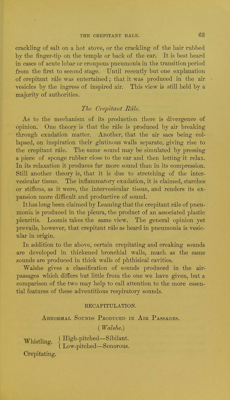 crackling of salt on a hot stove, or the crackling of the hair rubbed by the finger-tip on the temple or back of the ear. It is best heard in cases of acute lobar or croupous pneumonia in the transition period from the first to second stage. Until recently but one explanation of crepitant rale was entertained; that it was ]Droduced in the air ' vesicles by the ingress of inspired air. This view is still held by a majority of authorities. The Crejpitant Rale. As to the mechanism of its production there is divergence of opinion. One theory is that the rale is produced by air breaking through exudation matter. Another, that the air sacs being col- lapsed, on inspiration their glutinous walls separate, giving rise to the crepitant rale. The same sound may be simulated by pressing a piece of sponge rubber close to the ear and then letting it relax. In its relaxation it produces far more sound than in its compression. Still another theory is, that it is due to stretching of the inter- vesicular tissue. The inflammatory exudation, it is claimed, starches or stiffens, as it were, the intervesicular tissue, and renders its ex- pansion more difficult and productive of sound. It has long been claimed by Learning that the crepitant rale of pneu- monia is produced in the pleura, the product of an associated plastic pleuritis. Loomis takes the same view. The general opinion yet prevails, however, that crepitant rale as heard in pneumonia is vesic- ular in origin. In addition to the above, certain crepitating and creaking sounds are developed in thickened bronchial walls, much as the same sounds are produced in thick walls of phthisical cavities. Walshe gives a classification of sounds produced in the air- passages which differs but little from the one we have given, but a compai'ison of the two may help to call attention to the more essen- tial features of these adventitious respu'atory sounds. RECAPITULATION. Abnormal Sounds Produced in Air Passages. {Walshe}) Whistling. { High-pitched-Sibilant. t Low-pitched—Sonorous. Crepitating.