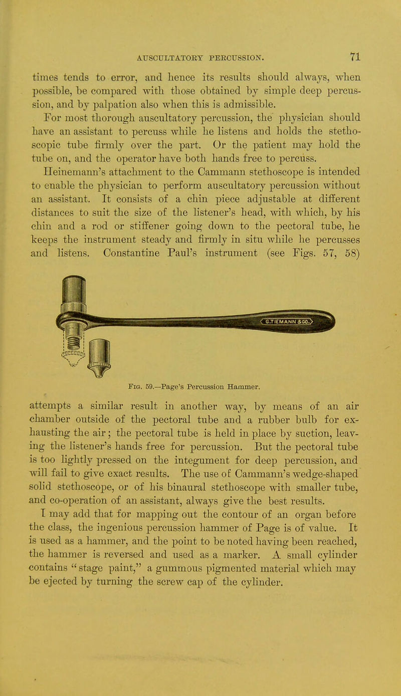 times tends to error, and hence its results should always, when possible, be compared with those obtained by simple deep percus- sion, and by palpation also when this is admissible. For most thorough auscultatory percussion, the physician should have an assistant to percuss while he listens and holds the stetho- scopic tube firmly over the part. Or the patient may hold the tube on, and the operator have both hands free to percuss. Ileinemann's attachment to the Cammann stethoscope is intended to enable the physician to perform auscultatory percussion without an assistant. It consists of a chin piece adjustable at different distances to suit the size of the listener's head, with which, by his chin and a rod or stiffener going down to the pectoral tube, he keeps the instrument steady and firmly in situ while he percusses and listens. Constantine Paul's instriiment (see Figs. 57, 58) Fig. 59.—Page's Percussion Hammer. attempts a similar result in another way, by means of an air chamber outside of the pectoral tube and a rubber bulb for ex- hausting the air; the pectoral tube is held in place by suction, leav- ing the listener's hands free for percussion. But the pectoral tube is too lightly pressed on the integument for deep percussion, and will fail to give exact results. The use of Cammann's wedge-shaped solid stethoscoj)e, or of his binaural stethoscope with smaller tube, and co-operation of an assistant, always give the best results. T may add that for mapj)ing out the contour of an organ before the class, the ingenious percussion hammer of Page is of value. It is used as a hammer, and the point to be noted having been reached, the hammer is reversed and used as a marker. A small cylinder contains  stage paint, a gummous pigmented material which may be ejected by turning the screw cap of the cylinder.