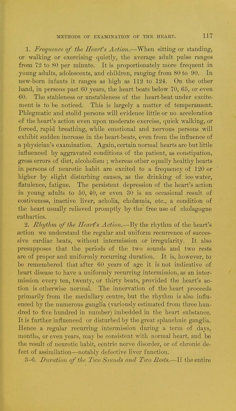 1. Frequence of the Jlearfs Action.—Wlien sitting or standing, or walking or exercising quietly, the average adult pulse ranges from 72 to 80 per minute. It is ^proportionately more frequent in young adults, adolescents, and children, ranging from 80 to 90. In new-born infants it ranges as high as 112 to 124. On the other hand, in persons past 60 years, the heart beats below 70, 65, or even 60. The stableness or unstableness of the heart-beat under excite- ment is to be noticed. This is largely a matter of temperament. Phlegmatic and stolid persons will evidence little or no acceleration of the heart's action even upon moderate exercise, quick walking, or forced, rapid breathing, while emotional and nervous persons will exhibit sudden increase in the heart-beats, even from the influence of a physician's examination. Again, certain normal hearts are but little influenced by aggravated conditions of the patient, as constipation, gross errors of diet, alcoholism ; whereas other equally healthy hearts in persons of neurotic habit are excited to a frequency of 120 or higher by slight disturbing causes, as the drinking of ice-water, flatulence, fatigue. The persistent depression of the heart's action in young adults to 50, 40, or even 30 is an occasional result of costiveness, inactive liver, acholia, cholsemia, etc., a condition of the heart usually relieved promptly by the free use of cholagogue cathartics. 2. Rhythm of the Hearts Action.—By the rhythm of the heart's action we understand the regular and uniform recurrence of succes- sive cardiac beats, without intermission or irregularity. It also presupposes that the periods of the two sounds and two rests are of proper and uniformly recurring duration. It is, however, to be remembered that after 60 years of age it is not indicative of heart disease to have a uniformly recurring intermission, as an inter- mission every ten, twenty, or thirty beats, provided the heart's ac- tion is otherwise normal. The innervation of the heart proceeds primarily from the medullary centre, but the rhythm is also influ- enced by the numerous ganglia (variously estimated from three hun- dred to Ave hundred in number) imbedded in the heart substance. It is further influenced or disturbed by the great splanchnic ganglia. Hence a regular recurring intermission during a term of days, months, or even years, may be consistent with normal heart, and be the result of neurotic habit, centric nerve disorder, or of chronic de- fect of assimilation—notably defective liver function. 3-6. Duration of the Two Sounds and Two Rests.—If the entire