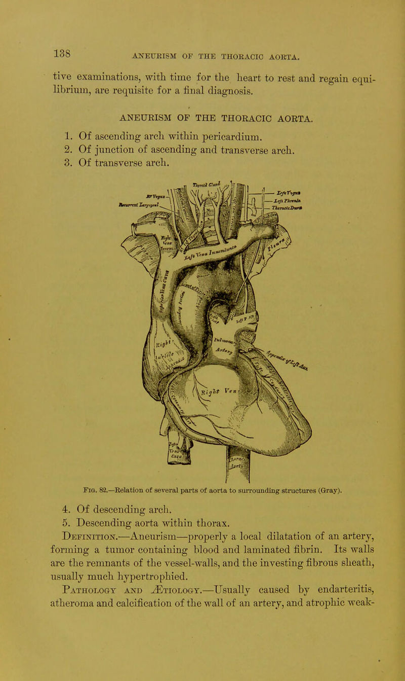 tive examinations, with time for tlie heart to rest and regain equi- librium, are requisite for a final diagnosis. ANEURISM OF THE THORACIC AORTA. 1. Of ascending arch within pericardium. 2. Of junction of ascending and transverse arch. 3. Of transverse arch. Fig. 82.—Relation of several parts of aorta to surrounding structures (Gray). 4, Of descending arch. 5. Descending aorta within thorax. Definition.—Aneurism—properly a local dilatation of an artery, forming a tumor containing blood and laminated fibrin. Its walls are the remnants of the vessel-walls, and the investing fibrous sheath, usually much hypertrophied. Pathology and Etiology.—Usually caused by endarteritis, atheroma and calcification of the wall of an artery, and atrophic weak-