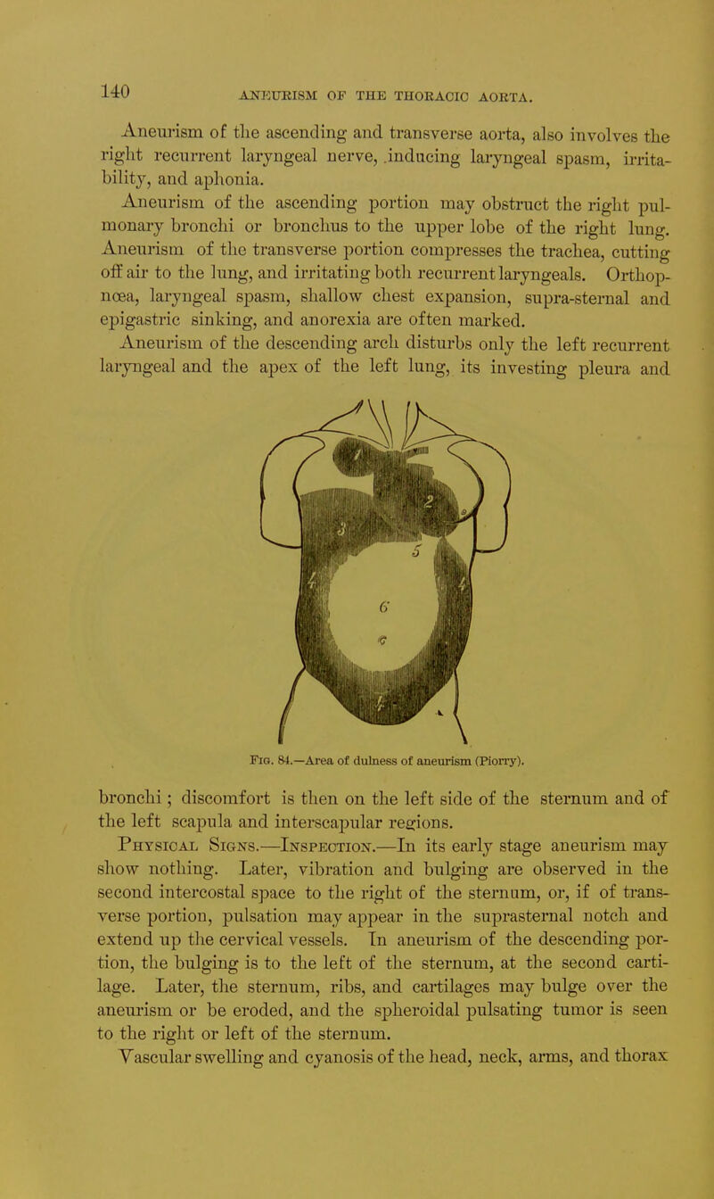 Aneurism of the ascending and transverse aorta, also involves the right recurrent laryngeal nerve, .inducing laryngeal spasm, irrita- bility, and aphonia. Aneurism of the ascending portion may obstruct the right pul- monary bronchi or bronchus to the upper lobe of the right lung. Aneurism of the transverse portion compresses the trachea, cutting off air to the lung, and irritating both recurrent laryngeals. Orthop- noea, laryngeal spasm, shallow chest expansion, supra-sternal and epigastric sinking, and anorexia are often marked. Aneurism of the descending arch disturbs only the left recurrent laryngeal and the apex of the left lung, its investing pleura and Fig. 84.—Area of dulness of aneurism (Piorry). bronchi; discomfort is then on the left side of the sternum and of the left sca23ula and interscaj)ular rea:ions. Physical Signs.—Inspection.—In its early stage aneurism may show nothing. Later, vibration and bulging are observed in the second intercostal space to the right of the sternum, or, if of trans- verse portion, pulsation may a]3pear in the suprasternal notch and extend up the cervical vessels. In aneurism of the descending por- tion, the bulging is to the left of the sternum, at the second carti- lage. Later, the sternum, ribs, and cartilages may bulge over the aneurism or be eroded, and the spheroidal pulsating tumor is seen to the right or left of the sternum. Yascular swelling and cyanosis of the head, neck, arms, and thorax