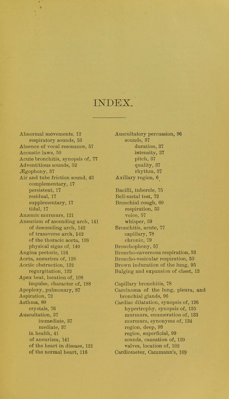 INDEX. Abnormal movements, 12 respiratory sounds, 53 Absence of vocal resonance, 57 Acoustic laws, 50 Acute bronchitis, synopsis of, 77 Adventitious sounds, 52 ^gophony, 57 Air and tube friction sound, 43 complementary, 17 persistent, 17 residual, 17 supplementary, 17 tidal, 17 Anaemic murmurs, 121 Aneurism of ascending arch, 141 of descending arch, 142 of transverse arch, 142 of the thoracic aorta, 138 physical signs of, 140 Angina pectoris, 124 Aorta, aneurism of, 138 Aortic obstruction, 132 regurgitation, 182 Apex beat, location of, 108 impulse, character of, 188 Apoplexy, pulmonary, 87 Aspiration, 72 Asthma, 80 crystals, 76 Auscultation, 37 immediate, 37 mediate, 37 in health, 41 of aneurism, 141 of the heart in disease, 121 of the normal heart, 116 Auscultatory percussion, 96 sounds, 37 duration, 37 intensity, 37 pitch, 87 quality, 37 rhythm, 37 Axillary region, 6 Bacilli, tubercle, 75 Bell-metal test, 72 Bronchial cough, 60 respiration, 53 voice, 57 whisper, 59 Bronchitis, acute, 77 capillary, 78 chronic, 79 Bronchophony, 57 Broncho-cavernous respiration, 53 Broncho-vesicular respiration, 53 Brown induration of the lung, 95 Bulging and expansion of chest, 12 Capillary bronchitis, 78 Carcinoma of the lung, pleura, and bronchial glands, 96 Cardiac dilatation, synopsis of, 126 hypertrophy, synopsis of, 125 murmurs, enumeration of, 183 murmurs, synonyms of, 134 region, deep, 98 region, superficial, 99 sounds, causation of, 120 valves, location of, 102 Cardiometer, Cammann's, 109