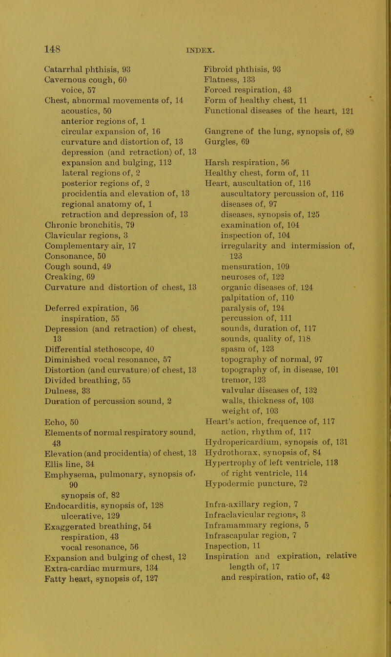 Catarrhal phthisis, 93 Cavernous cough, 60 voice, 57 Chest, abnormal movements of, 14 acoustics, 50 anterior regions of, 1 circular expansion of, 16 curvature and distortion of, 13 depression (and retraction) of, 13 expansion and bulging, 113 lateral regions of, 2 posterior regions of, 2 procidentia and elevation of, 18 regional anatomy of, 1 retraction and depression of, 13 Chronic bronchitis, 79 Clavicular regions, 3 Complementary air, 17 Consonance, 50 Cough sound, 49 Creaking, 69 Curvature and distortion of chest, 13 Deferred expiration, 56 inspiration, 55 Depression (and retraction) of chest, 13 Differential stethoscope, 40 Diminished vocal resonance, 57 Distortion (and curvature) of chest, 13 Divided breathing, 55 Dulness, 33 Duration of percussion sound, 2 Echo, 50 Elements of normal respiratory sound, 48 Elevation (and procidentia) of chest, 18 Ellis line, 84 Emphysema, pulmonary, synopsis of. 90 synopsis of, 82 Endocarditis, synopsis of, 128 ulcerative, 129 Exaggerated breathing, 54 respiration, 43 vocal resonance, 56 Expansion and bulging of chest, 12 Extra-cardiac murmurs, 134 Fatty heart, synopsis of, 127 Fibroid phthisis, 93 Flatness, 138 Forced respiration, 48 Form of healthy chest, 11 Functional diseases of the heart, 121 Gangi-ene of the lung, synopsis of, 89 Gurgles, 69 Harsh respiration, 56 Healthy chest, form of, 11 Heart, auscultation of, 116 auscultatory percussion of, 116 diseases of, 97 diseases, synopsis of, 125 examination of, 104 inspection of, 104 irregularity and intermission of, 123 mensuration, 109 neuroses of, 122 organic diseases of, 124 palpitation of, 110 paralysis of, 124 percussion of, 111 sounds, duration of, 117 sounds, quality of, 118 spasm of, 123 topography of normal, 97 topography of, in disease, 101 tremor, 123 valvular diseases of, 132 walls, thickness of, 103 weight of, 103 Heart's action, frequence of, 117 action, rhythm of, 117 Hydropericardium, synopsis of, 131 Hydrothorax, synopsis of, 84 Hypertrophy of left ventricle, 113 of right ventricle, 114 Hypodermic puncture, 72 Infra-axillary region, 7 Infraclavicular regions, 3 Inframammai-y regions, 5 Infrascapular region, 7 Inspection, 11 Inspiration and expiration, relative length of, 17 ^nd respiration, ratio of, 43