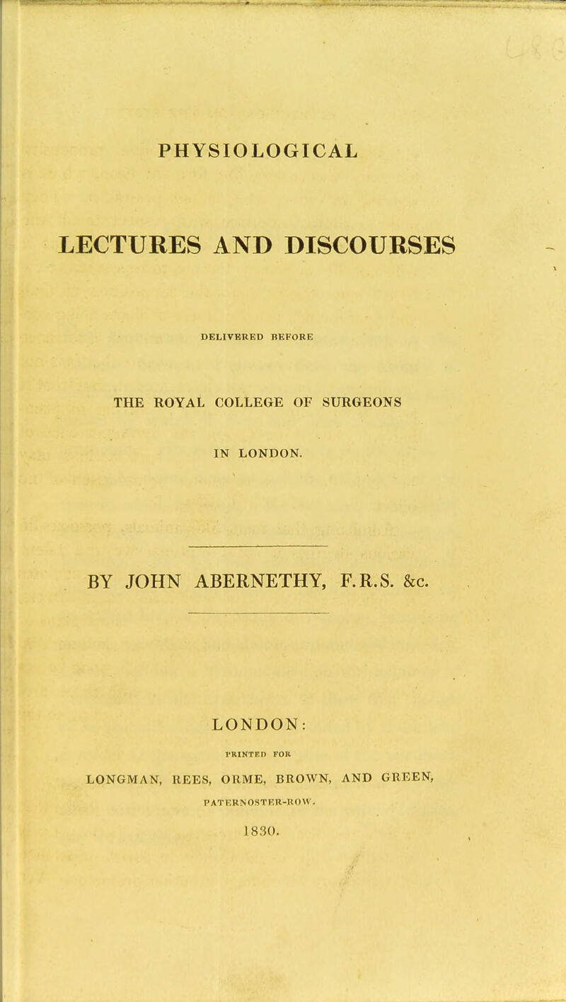 LECTURES AND DISCOURSES DELIVERED BEFORE THE ROYAL COLLEGE OF SURGEONS IN LONDON. BY JOHN ABERNETHY, F.R.S. &c. LONDON: TRINTEn FOK LONGMAN, llEES, OllME, BROWN, AND GREEN, pati;rnostkr-uow. 1830.