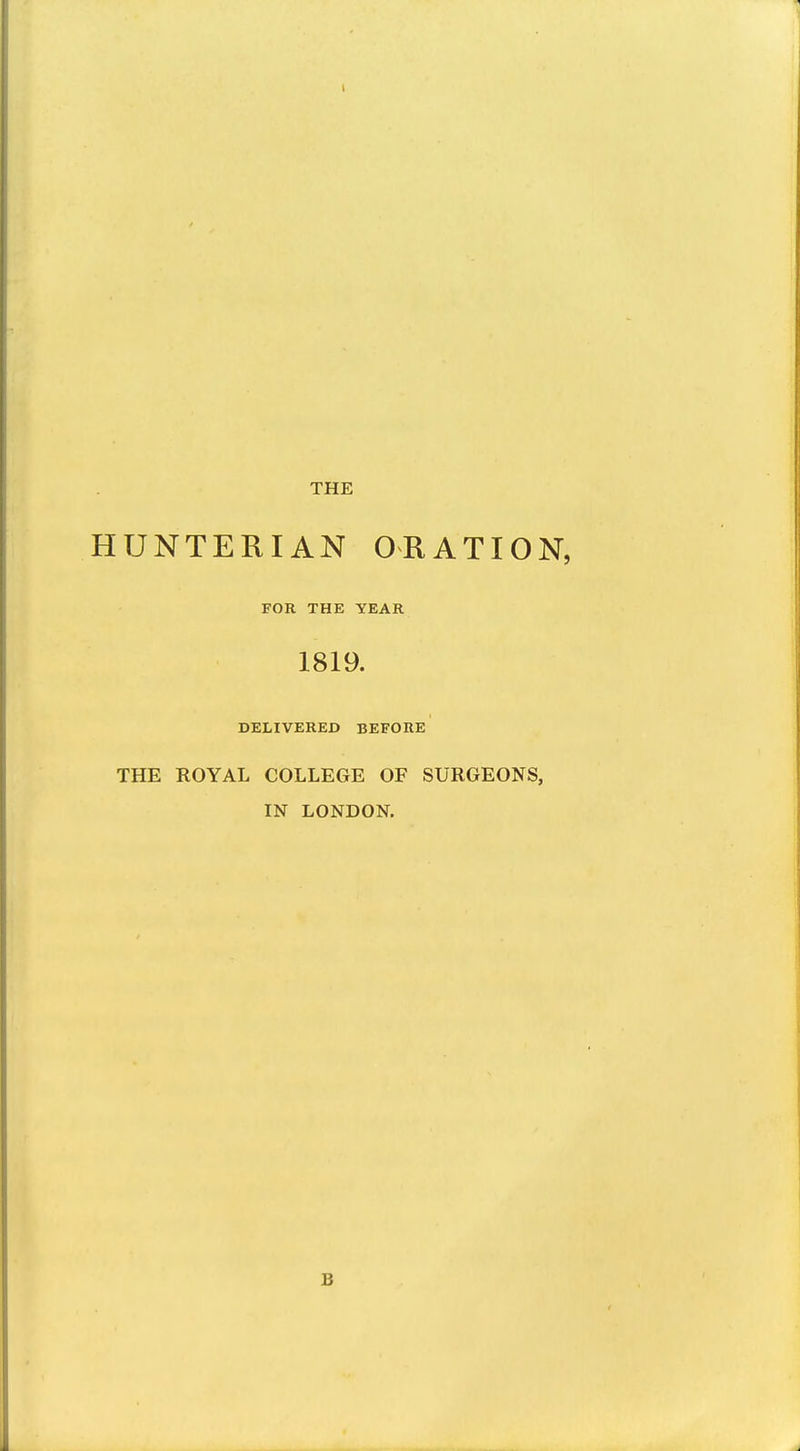 THE HUNTERIAN ORATION, FOR THE YEAR 1819. DELIVERED BEFORE THE ROYAL COLLEGE OF SURGEONS, IN LONDON. B