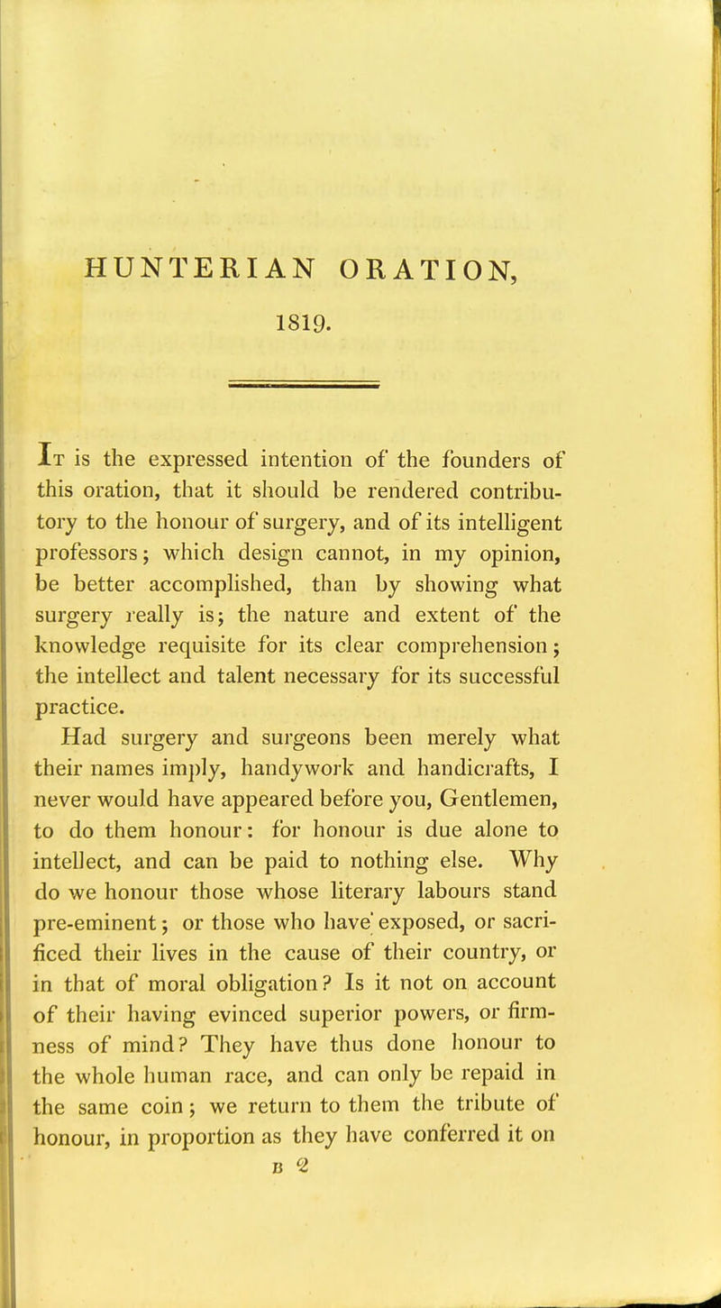 HUNTERIAN ORATION, 1819. It is the expressed intention of the founders of this oration, that it should be rendered contribu- tory to the honour of surgery, and of its intelhgent professors; which design cannot, in my opinion, be better accomphshed, than by showing what surgery really is; the nature and extent of the knowledge requisite for its clear comprehension; the intellect and talent necessary for its successful practice. Had surgery and surgeons been merely what their names im})ly, handywork and handicrafts, I never would have appeared before you, Gentlemen, to do them honour: for honour is due alone to intellect, and can be paid to nothing else. Why do we honour those whose literary labours stand pre-eminent; or those who have' exposed, or sacri- ficed their lives in the cause of their country, or in that of moral obligation? Is it not on account of their having evinced superior powers, or firm- ness of mind? They have thus done honour to the whole human race, and can only be repaid in the same coin; we return to them the tribute of honour, in proportion as they have conferred it on B ^2