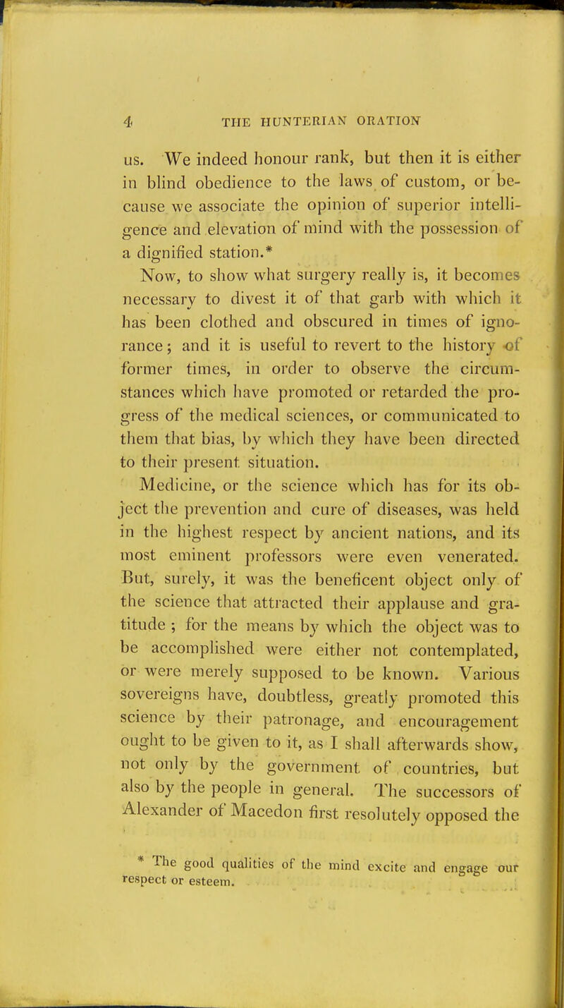 US. We indeed honour rank, but then it is either in bhnd obedience to the laws of custom, or be- cause we associate the opinion of superior intelh- gence and elevation of mind with the possession of a dignified station.* Now, to show what surgery really is, it becomes necessary to divest it of that garb with which it has been clothed and obscured in times of igno- rance ; and it is useful to revert to tiie historv -of former times, in order to observe the circum- stances which have promoted or retarded the pro- gress of the medical sciences, or communicated to them that bias, by which they have been directed to their present situation. Medicine, or the science which has for its ob- ject the prevention and cure of diseases, was held in the highest respect by ancient nations, and its most eminent professors were even venerated. But, surely, it was the beneficent object only of the science that attracted their applause and gra- titude ; for the means by which the object was to be accomplished were either not contemplated, or were merely supposed to be known. Various sovereigns have, doubtless, greatly promoted this science by their patronage, and encouragement ought to be given to it, as I shall afterwards show, not only by the government of countries, but also by the people in general. The successors of Alexander of Macedon first resolutely opposed the The good qualities of the mind excite and engage our respect or esteem.